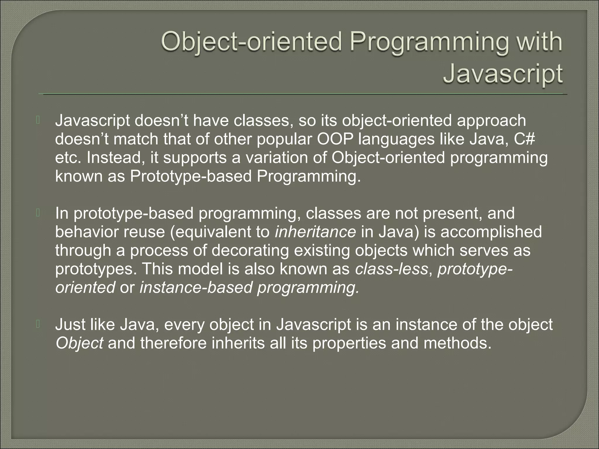  Javascript doesn’t have classes, so its object-oriented approach doesn’t match that of other popular OOP languages like Java, C# etc. Instead, it supports a variation of Object-oriented programming known as Prototype-based Programming.  In prototype-based programming, classes are not present, and behavior reuse (equivalent to inheritance in Java) is accomplished through a process of decorating existing objects which serves as prototypes. This model is also known as class-less, prototype- oriented or instance-based programming.  Just like Java, every object in Javascript is an instance of the object Object and therefore inherits all its properties and methods. 