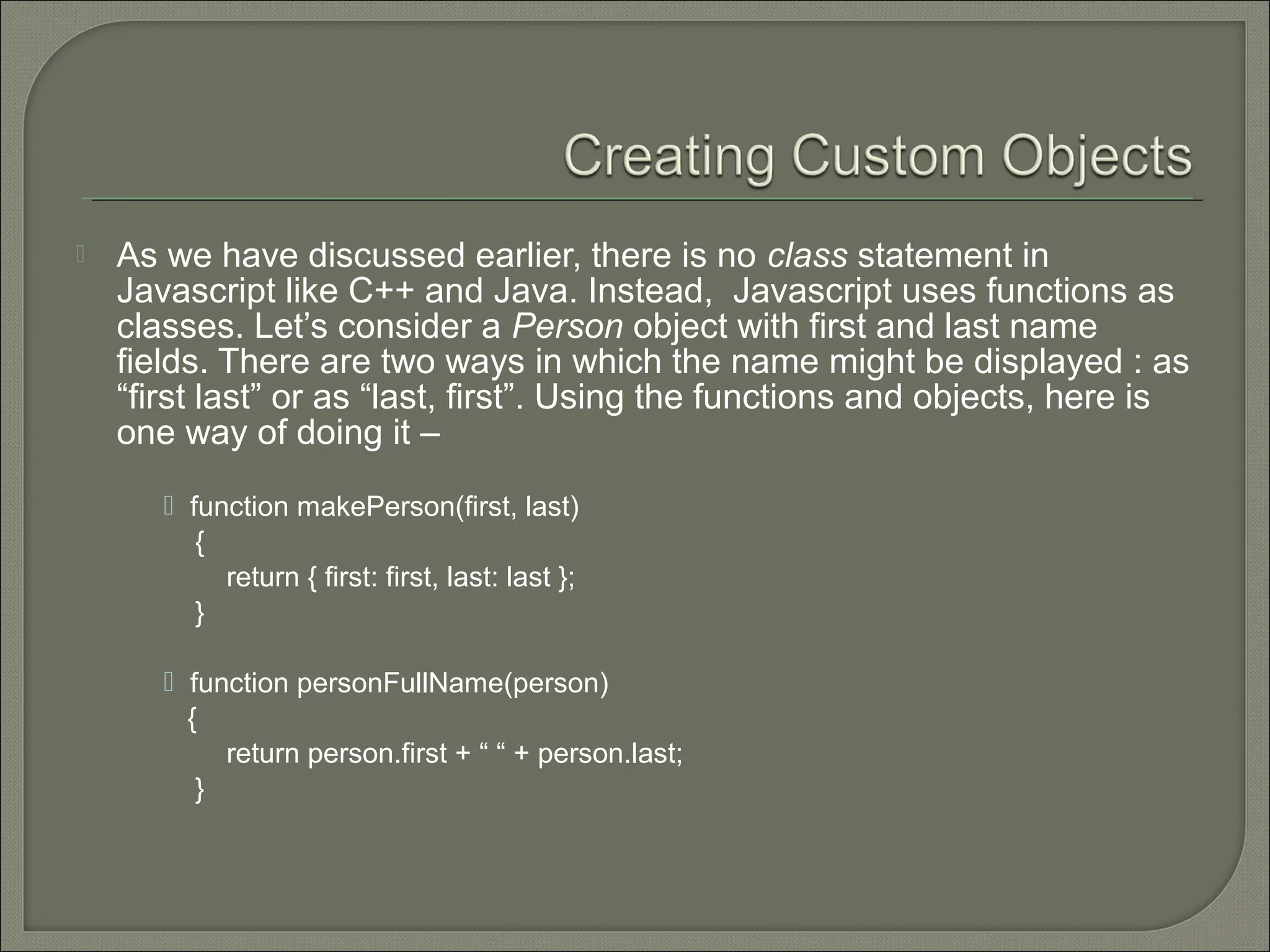  As we have discussed earlier, there is no class statement in Javascript like C++ and Java. Instead, Javascript uses functions as classes. Let’s consider a Person object with first and last name fields. There are two ways in which the name might be displayed : as “first last” or as “last, first”. Using the functions and objects, here is one way of doing it –  function makePerson(first, last) { return { first: first, last: last }; }  function personFullName(person) { return person.first + “ “ + person.last; } 