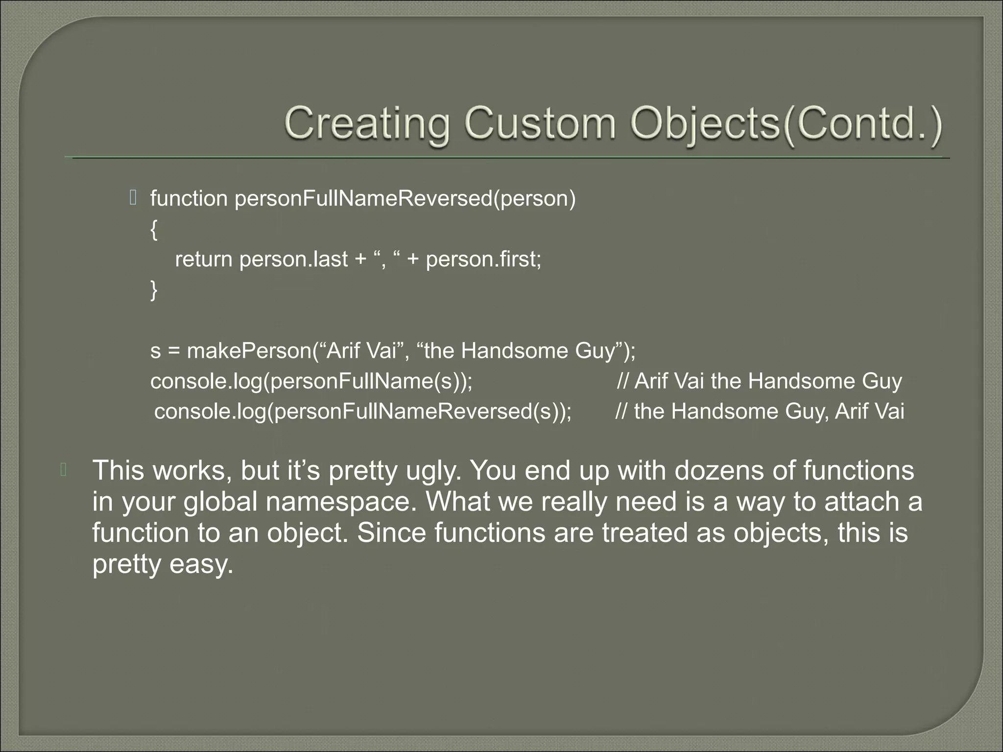  function personFullNameReversed(person) { return person.last + “, “ + person.first; } s = makePerson(“Arif Vai”, “the Handsome Guy”); console.log(personFullName(s)); // Arif Vai the Handsome Guy console.log(personFullNameReversed(s)); // the Handsome Guy, Arif Vai  This works, but it’s pretty ugly. You end up with dozens of functions in your global namespace. What we really need is a way to attach a function to an object. Since functions are treated as objects, this is pretty easy. 