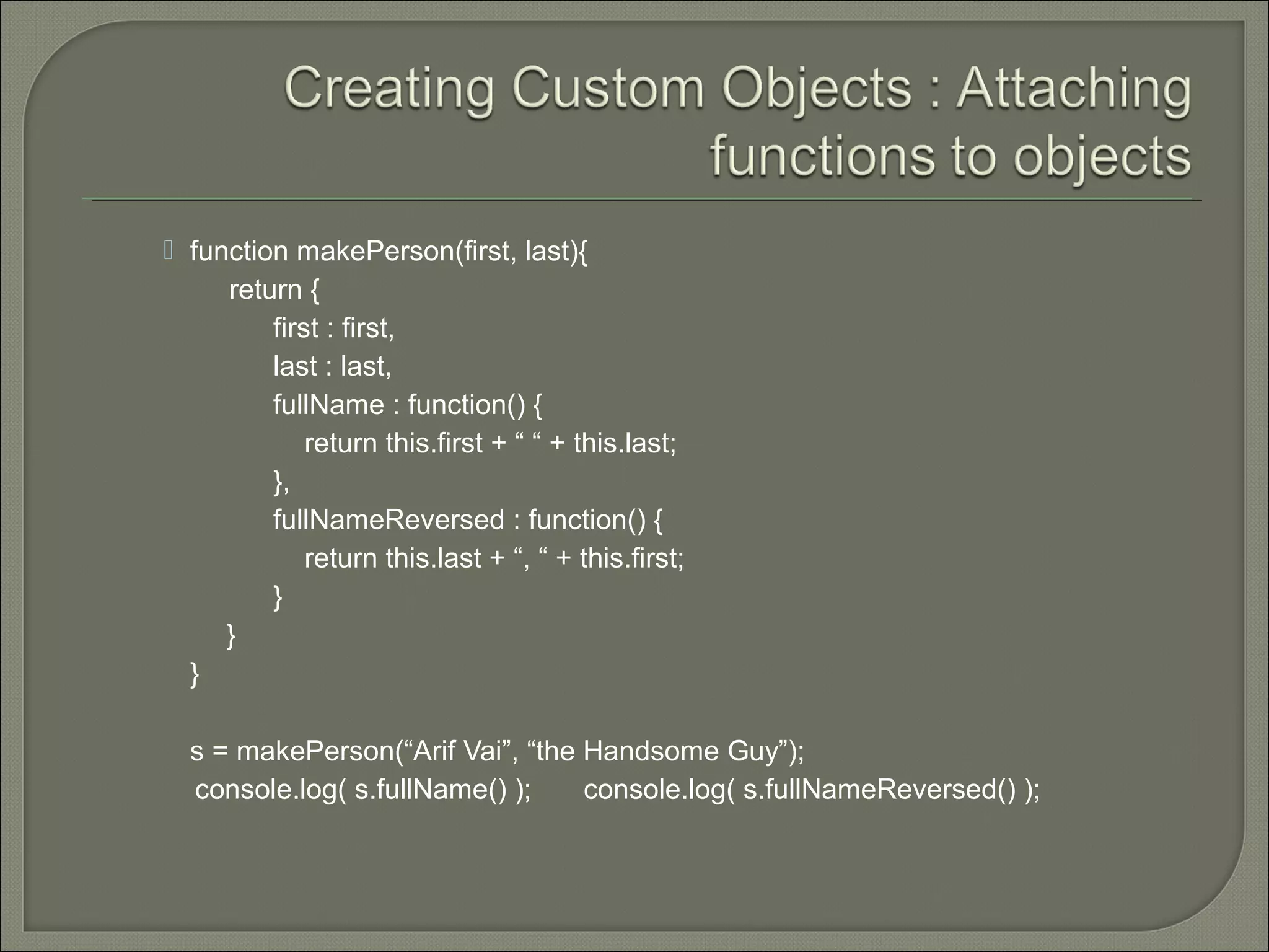  function makePerson(first, last){ return { first : first, last : last, fullName : function() { return this.first + “ “ + this.last; }, fullNameReversed : function() { return this.last + “, “ + this.first; } } } s = makePerson(“Arif Vai”, “the Handsome Guy”); console.log( s.fullName() ); console.log( s.fullNameReversed() ); 