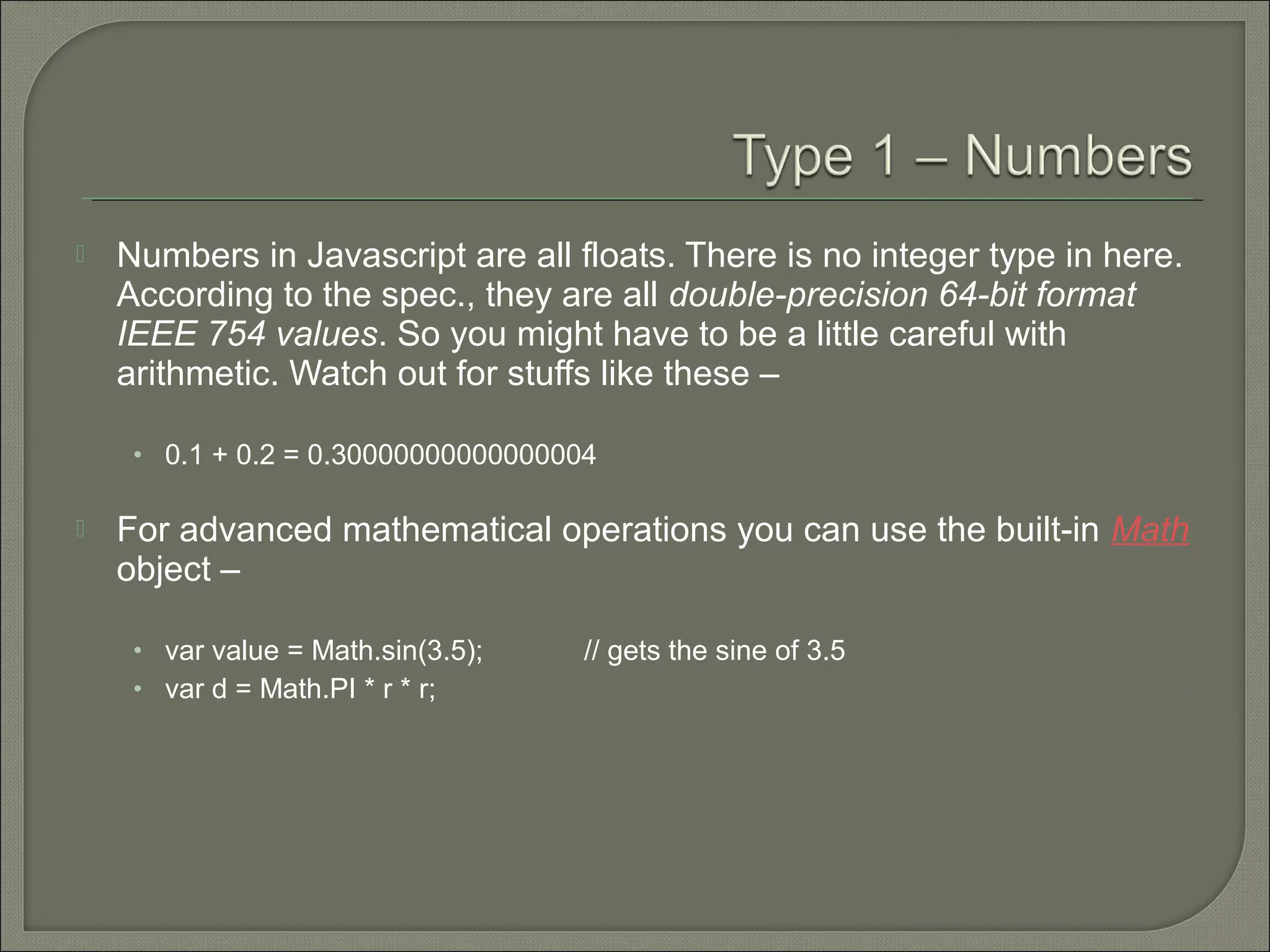  Numbers in Javascript are all floats. There is no integer type in here. According to the spec., they are all double-precision 64-bit format IEEE 754 values. So you might have to be a little careful with arithmetic. Watch out for stuffs like these – • 0.1 + 0.2 = 0.30000000000000004  For advanced mathematical operations you can use the built-in Math object – • var value = Math.sin(3.5); // gets the sine of 3.5 • var d = Math.PI * r * r; 