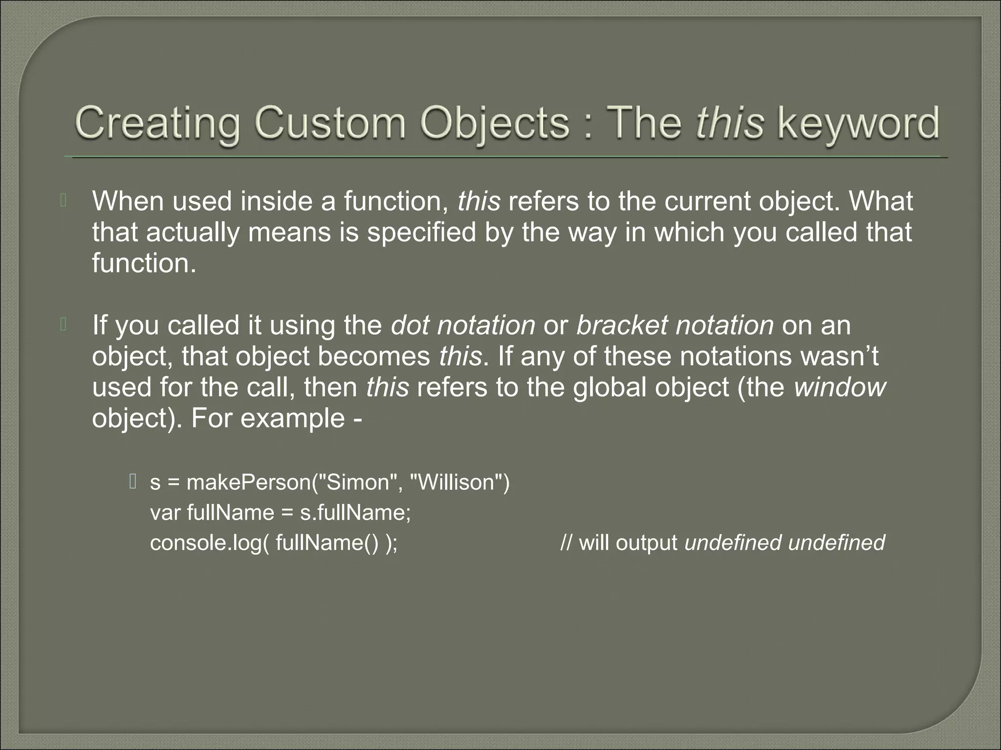  When used inside a function, this refers to the current object. What that actually means is specified by the way in which you called that function.  If you called it using the dot notation or bracket notation on an object, that object becomes this. If any of these notations wasn’t used for the call, then this refers to the global object (the window object). For example -  s = makePerson("Simon", "Willison") var fullName = s.fullName; console.log( fullName() ); // will output undefined undefined 