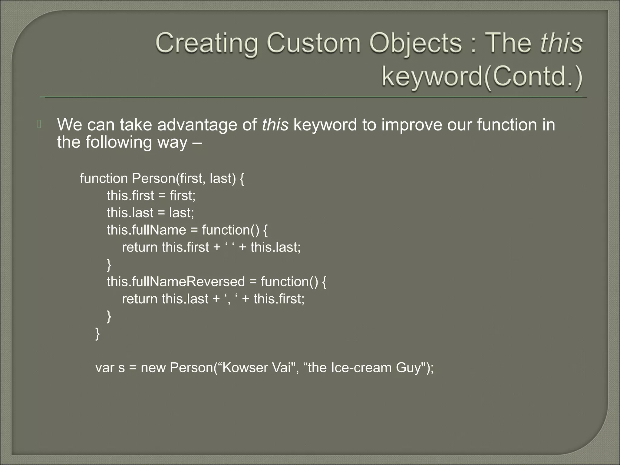  We can take advantage of this keyword to improve our function in the following way – function Person(first, last) { this.first = first; this.last = last; this.fullName = function() { return this.first + ‘ ‘ + this.last; } this.fullNameReversed = function() { return this.last + ‘, ‘ + this.first; } } var s = new Person(“Kowser Vai", “the Ice-cream Guy"); 