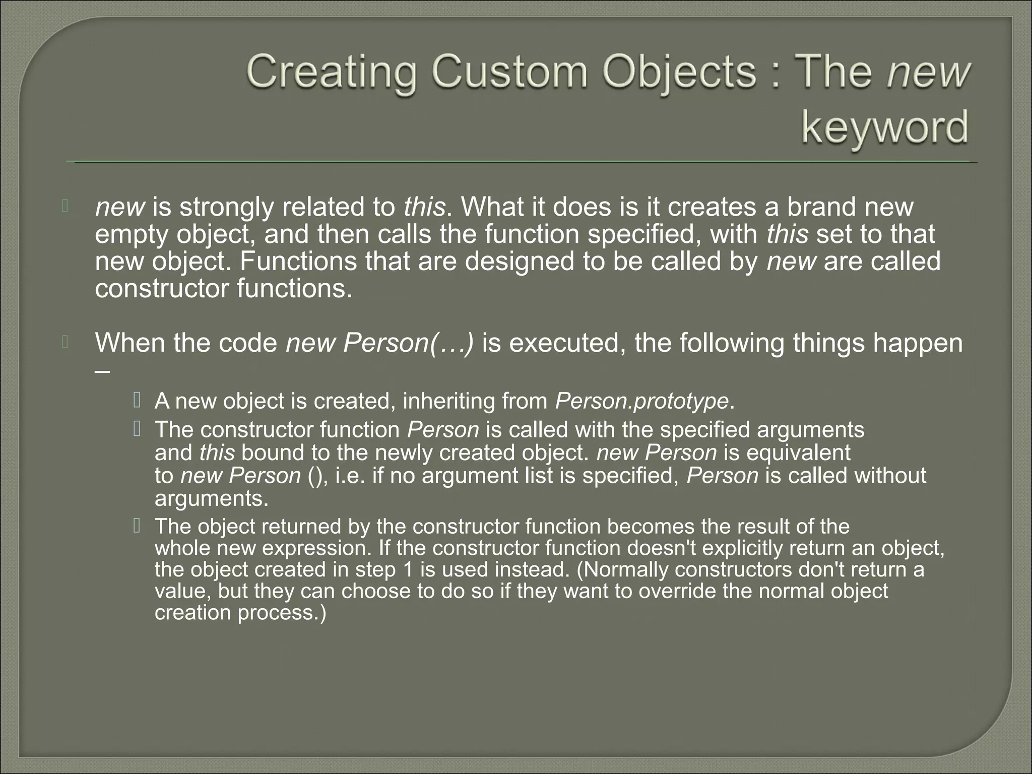  new is strongly related to this. What it does is it creates a brand new empty object, and then calls the function specified, with this set to that new object. Functions that are designed to be called by new are called constructor functions.  When the code new Person(…) is executed, the following things happen –  A new object is created, inheriting from Person.prototype.  The constructor function Person is called with the specified arguments and this bound to the newly created object. new Person is equivalent to new Person (), i.e. if no argument list is specified, Person is called without arguments.  The object returned by the constructor function becomes the result of the whole new expression. If the constructor function doesn't explicitly return an object, the object created in step 1 is used instead. (Normally constructors don't return a value, but they can choose to do so if they want to override the normal object creation process.) 