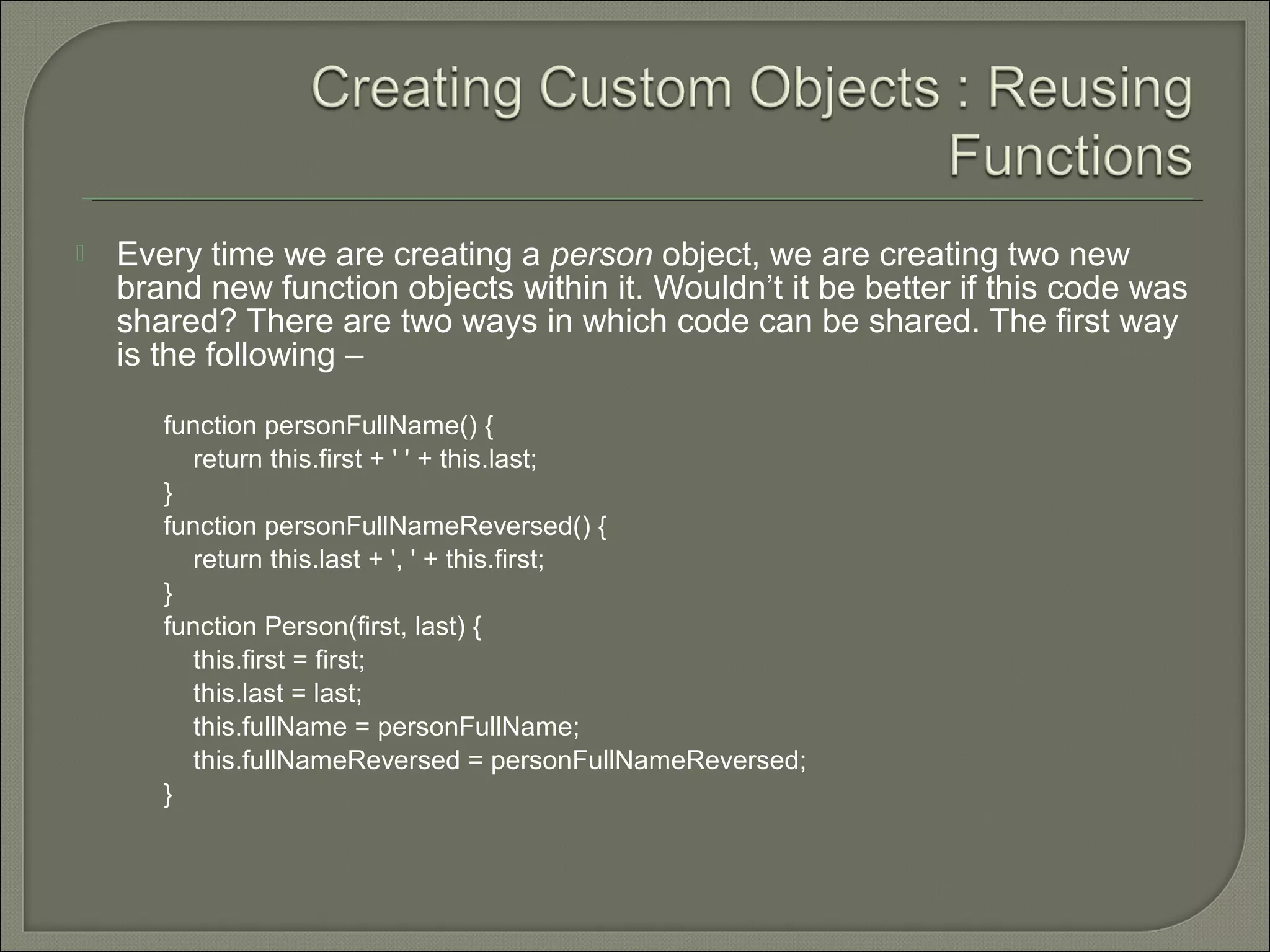  Every time we are creating a person object, we are creating two new brand new function objects within it. Wouldn’t it be better if this code was shared? There are two ways in which code can be shared. The first way is the following – function personFullName() { return this.first + ' ' + this.last; } function personFullNameReversed() { return this.last + ', ' + this.first; } function Person(first, last) { this.first = first; this.last = last; this.fullName = personFullName; this.fullNameReversed = personFullNameReversed; } 