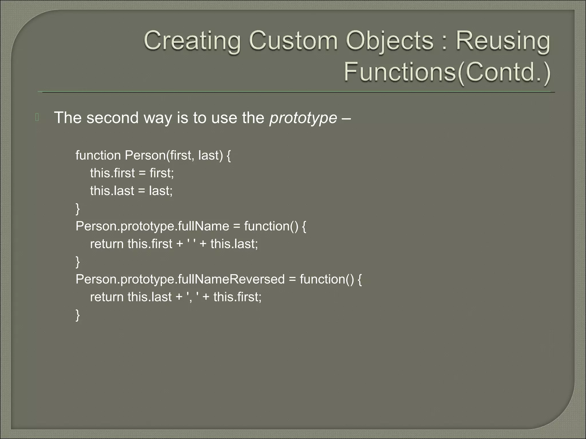  The second way is to use the prototype – function Person(first, last) { this.first = first; this.last = last; } Person.prototype.fullName = function() { return this.first + ' ' + this.last; } Person.prototype.fullNameReversed = function() { return this.last + ', ' + this.first; } 