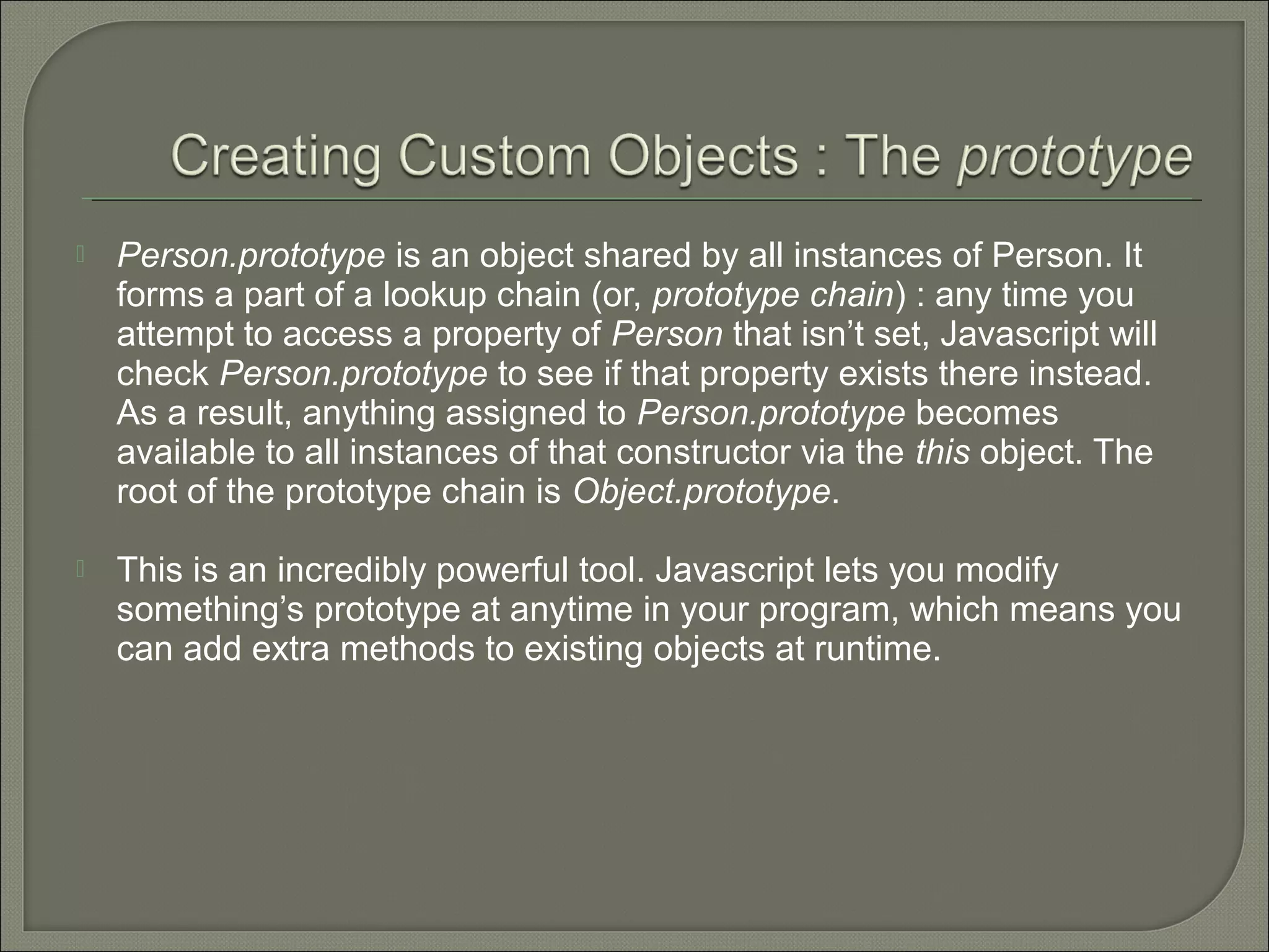  Person.prototype is an object shared by all instances of Person. It forms a part of a lookup chain (or, prototype chain) : any time you attempt to access a property of Person that isn’t set, Javascript will check Person.prototype to see if that property exists there instead. As a result, anything assigned to Person.prototype becomes available to all instances of that constructor via the this object. The root of the prototype chain is Object.prototype.  This is an incredibly powerful tool. Javascript lets you modify something’s prototype at anytime in your program, which means you can add extra methods to existing objects at runtime. 