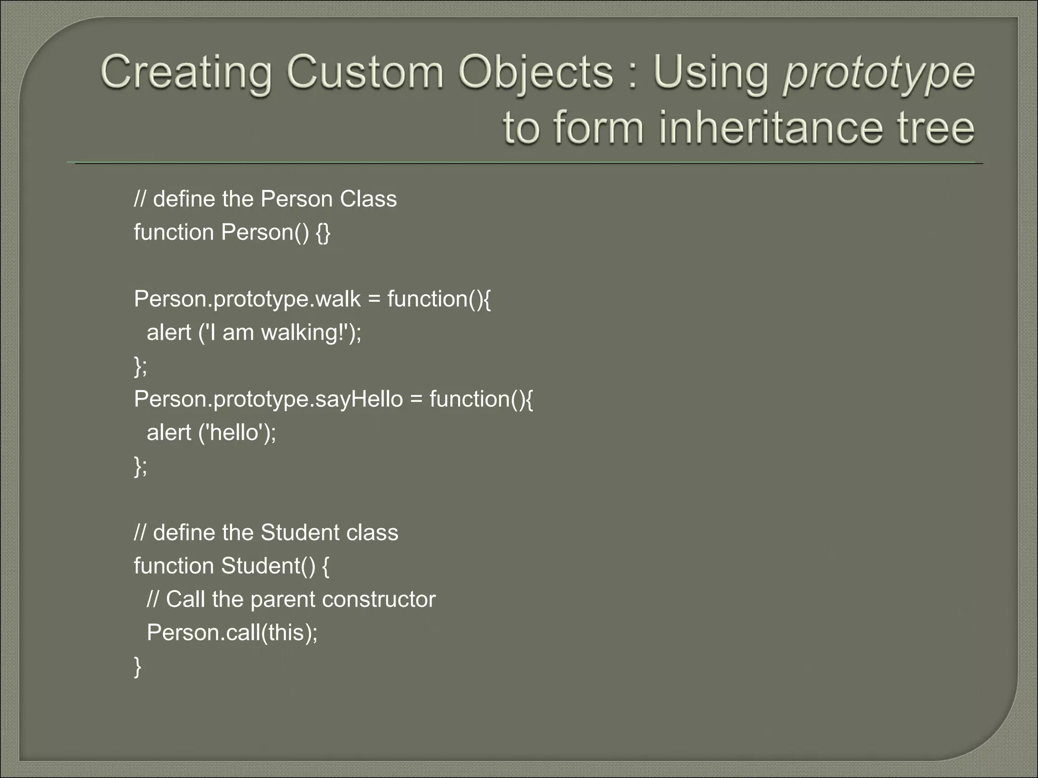 // define the Person Class function Person() {} Person.prototype.walk = function(){ alert ('I am walking!'); }; Person.prototype.sayHello = function(){ alert ('hello'); }; // define the Student class function Student() { // Call the parent constructor Person.call(this); } 
