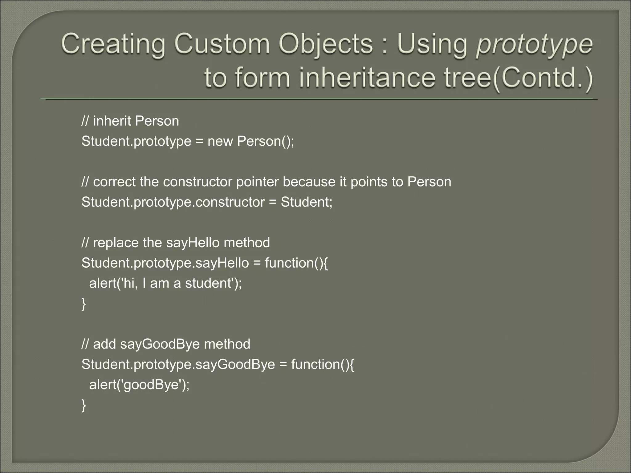 // inherit Person Student.prototype = new Person(); // correct the constructor pointer because it points to Person Student.prototype.constructor = Student; // replace the sayHello method Student.prototype.sayHello = function(){ alert('hi, I am a student'); } // add sayGoodBye method Student.prototype.sayGoodBye = function(){ alert('goodBye'); } 