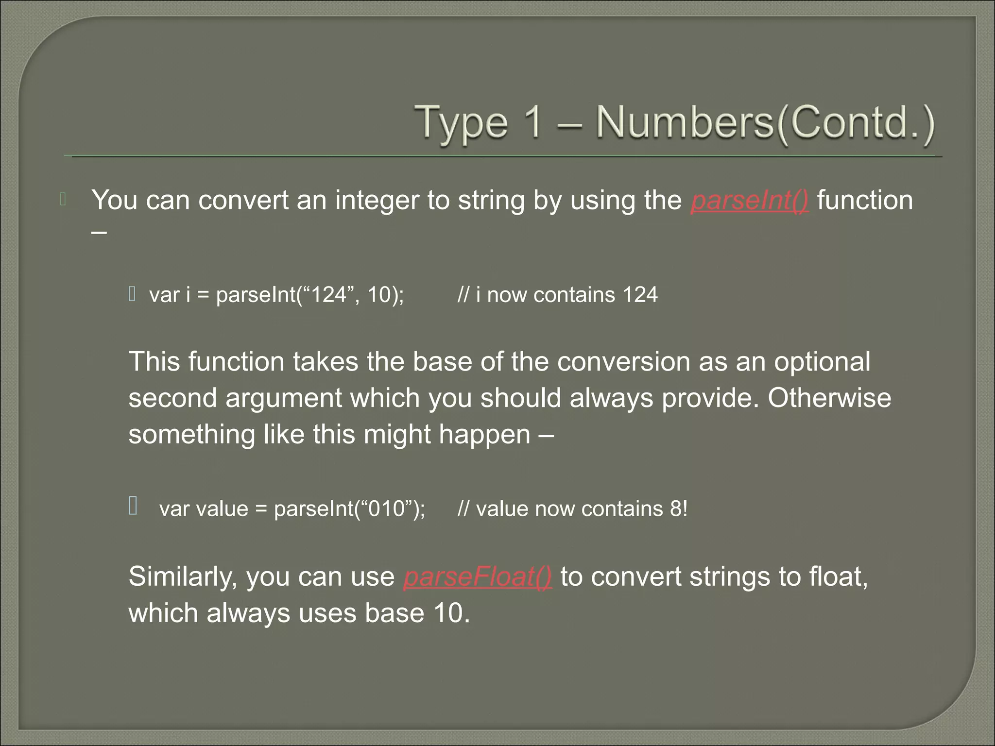  You can convert an integer to string by using the parseInt() function –  var i = parseInt(“124”, 10); // i now contains 124 This function takes the base of the conversion as an optional second argument which you should always provide. Otherwise something like this might happen –  var value = parseInt(“010”); // value now contains 8! Similarly, you can use parseFloat() to convert strings to float, which always uses base 10. 