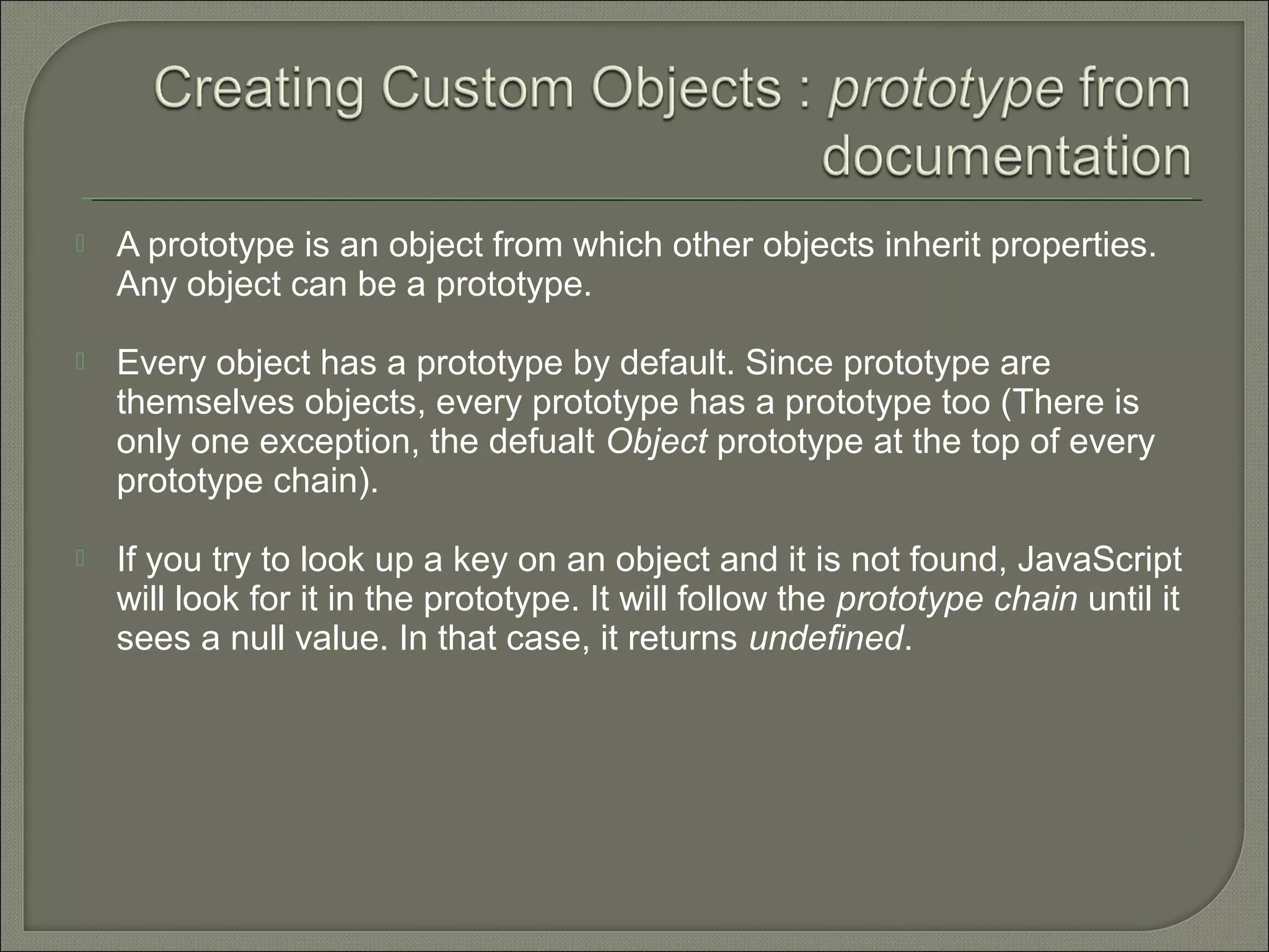  A prototype is an object from which other objects inherit properties. Any object can be a prototype.  Every object has a prototype by default. Since prototype are themselves objects, every prototype has a prototype too (There is only one exception, the defualt Object prototype at the top of every prototype chain).  If you try to look up a key on an object and it is not found, JavaScript will look for it in the prototype. It will follow the prototype chain until it sees a null value. In that case, it returns undefined. 