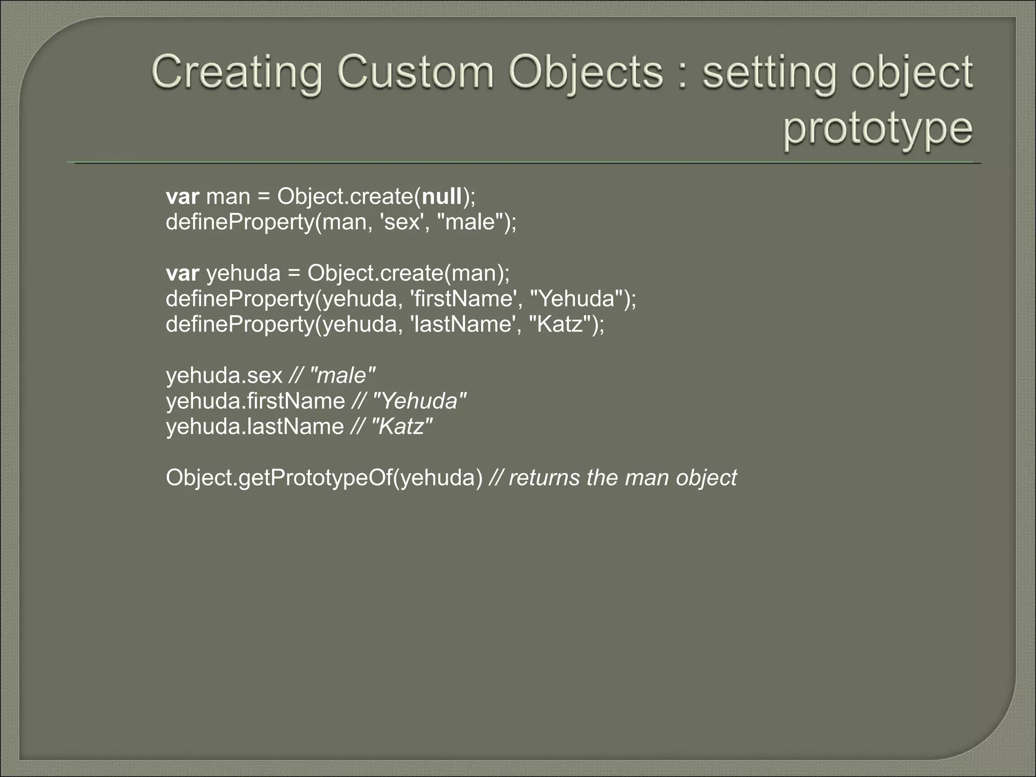 var man = Object.create(null); defineProperty(man, 'sex', "male"); var yehuda = Object.create(man); defineProperty(yehuda, 'firstName', "Yehuda"); defineProperty(yehuda, 'lastName', "Katz"); yehuda.sex // "male" yehuda.firstName // "Yehuda" yehuda.lastName // "Katz" Object.getPrototypeOf(yehuda) // returns the man object 