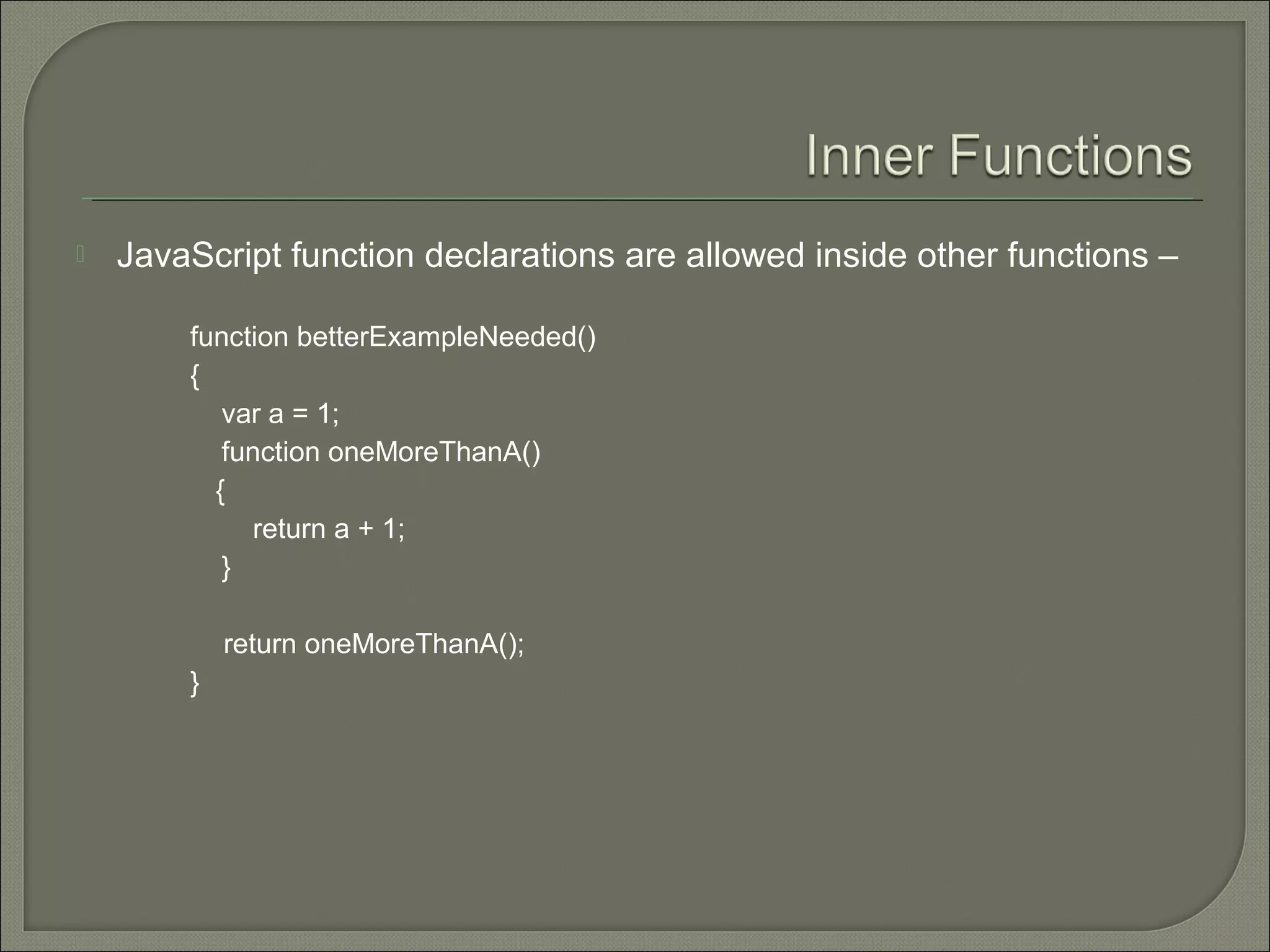  JavaScript function declarations are allowed inside other functions – function betterExampleNeeded() { var a = 1; function oneMoreThanA() { return a + 1; } return oneMoreThanA(); } 