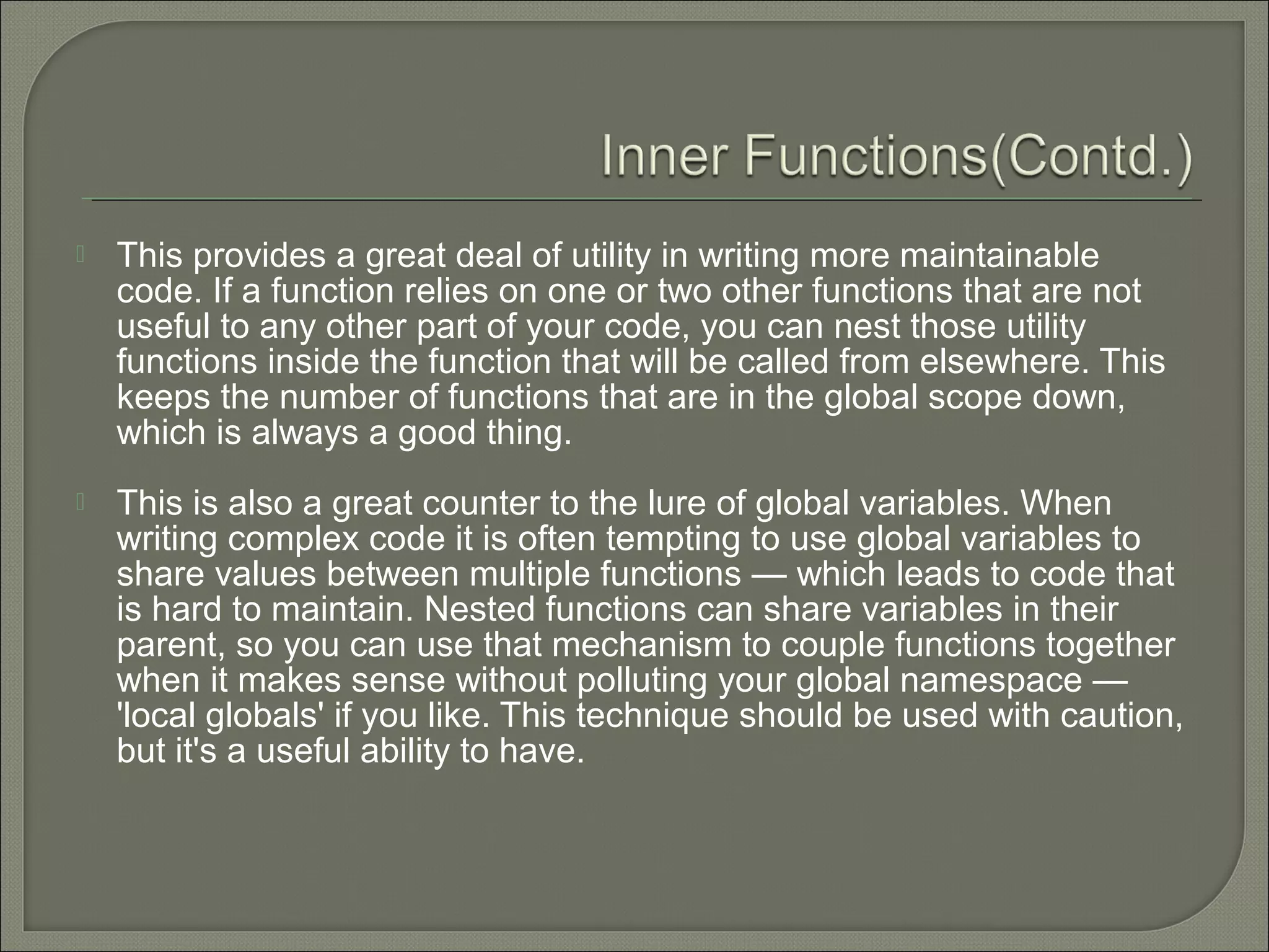  This provides a great deal of utility in writing more maintainable code. If a function relies on one or two other functions that are not useful to any other part of your code, you can nest those utility functions inside the function that will be called from elsewhere. This keeps the number of functions that are in the global scope down, which is always a good thing.  This is also a great counter to the lure of global variables. When writing complex code it is often tempting to use global variables to share values between multiple functions — which leads to code that is hard to maintain. Nested functions can share variables in their parent, so you can use that mechanism to couple functions together when it makes sense without polluting your global namespace — 'local globals' if you like. This technique should be used with caution, but it's a useful ability to have. 