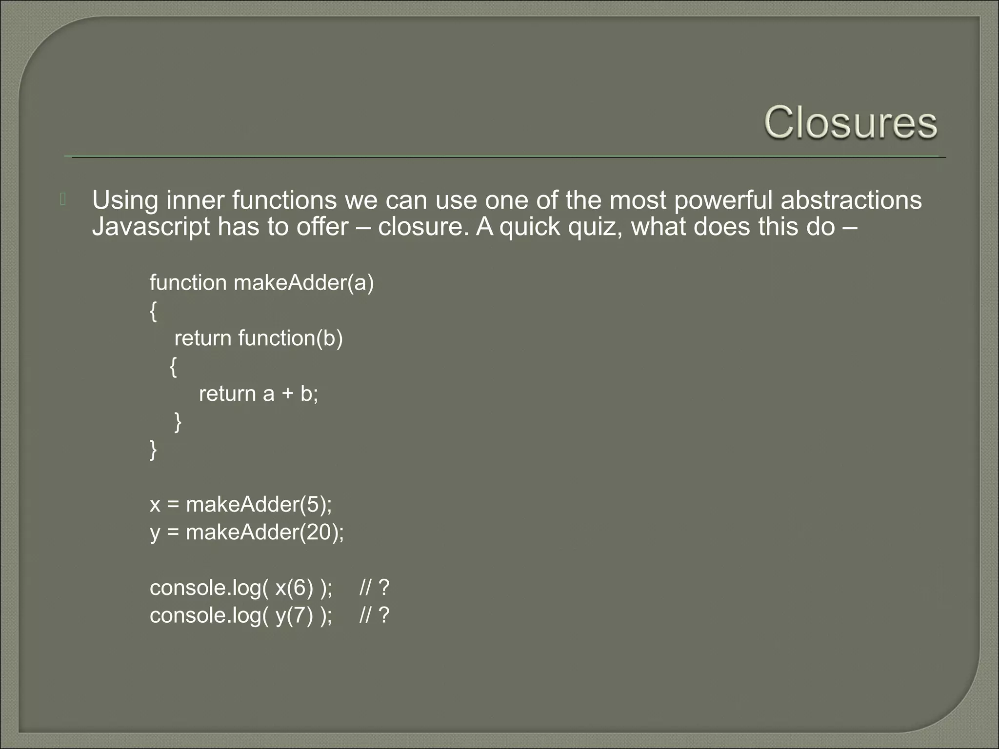  Using inner functions we can use one of the most powerful abstractions Javascript has to offer – closure. A quick quiz, what does this do – function makeAdder(a) { return function(b) { return a + b; } } x = makeAdder(5); y = makeAdder(20); console.log( x(6) ); // ? console.log( y(7) ); // ? 
