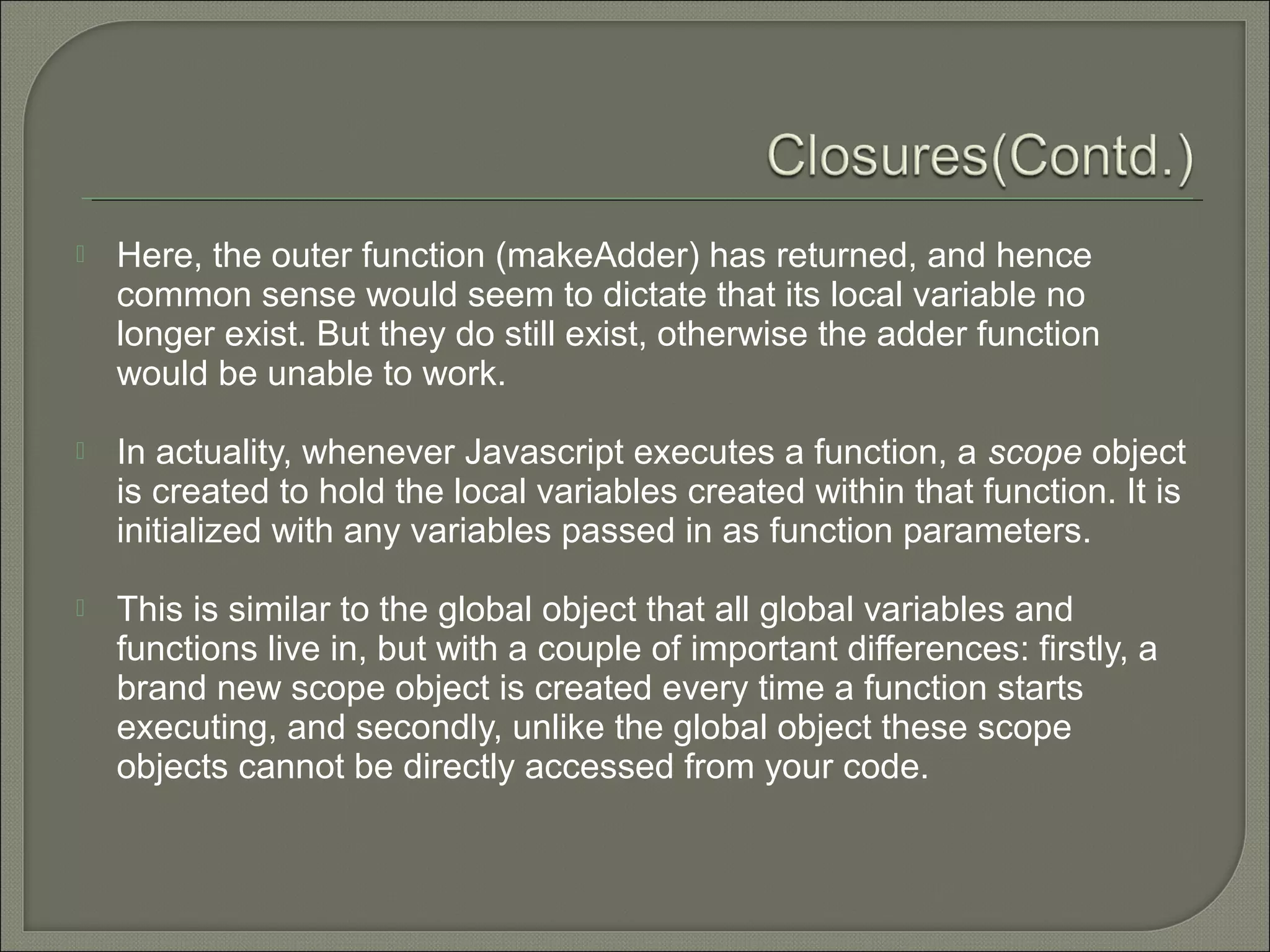  Here, the outer function (makeAdder) has returned, and hence common sense would seem to dictate that its local variable no longer exist. But they do still exist, otherwise the adder function would be unable to work.  In actuality, whenever Javascript executes a function, a scope object is created to hold the local variables created within that function. It is initialized with any variables passed in as function parameters.  This is similar to the global object that all global variables and functions live in, but with a couple of important differences: firstly, a brand new scope object is created every time a function starts executing, and secondly, unlike the global object these scope objects cannot be directly accessed from your code. 