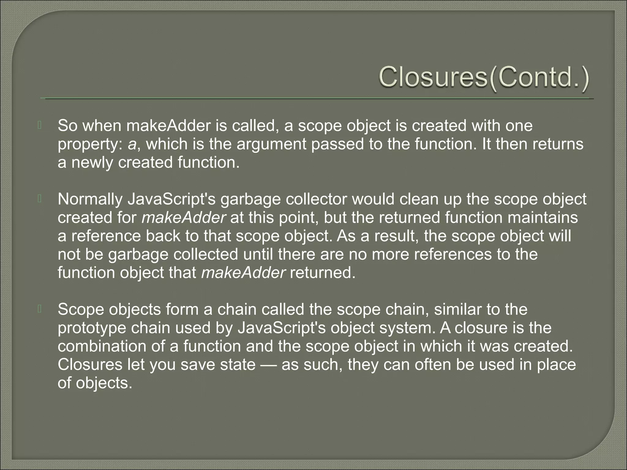  So when makeAdder is called, a scope object is created with one property: a, which is the argument passed to the function. It then returns a newly created function.  Normally JavaScript's garbage collector would clean up the scope object created for makeAdder at this point, but the returned function maintains a reference back to that scope object. As a result, the scope object will not be garbage collected until there are no more references to the function object that makeAdder returned.  Scope objects form a chain called the scope chain, similar to the prototype chain used by JavaScript's object system. A closure is the combination of a function and the scope object in which it was created. Closures let you save state — as such, they can often be used in place of objects. 