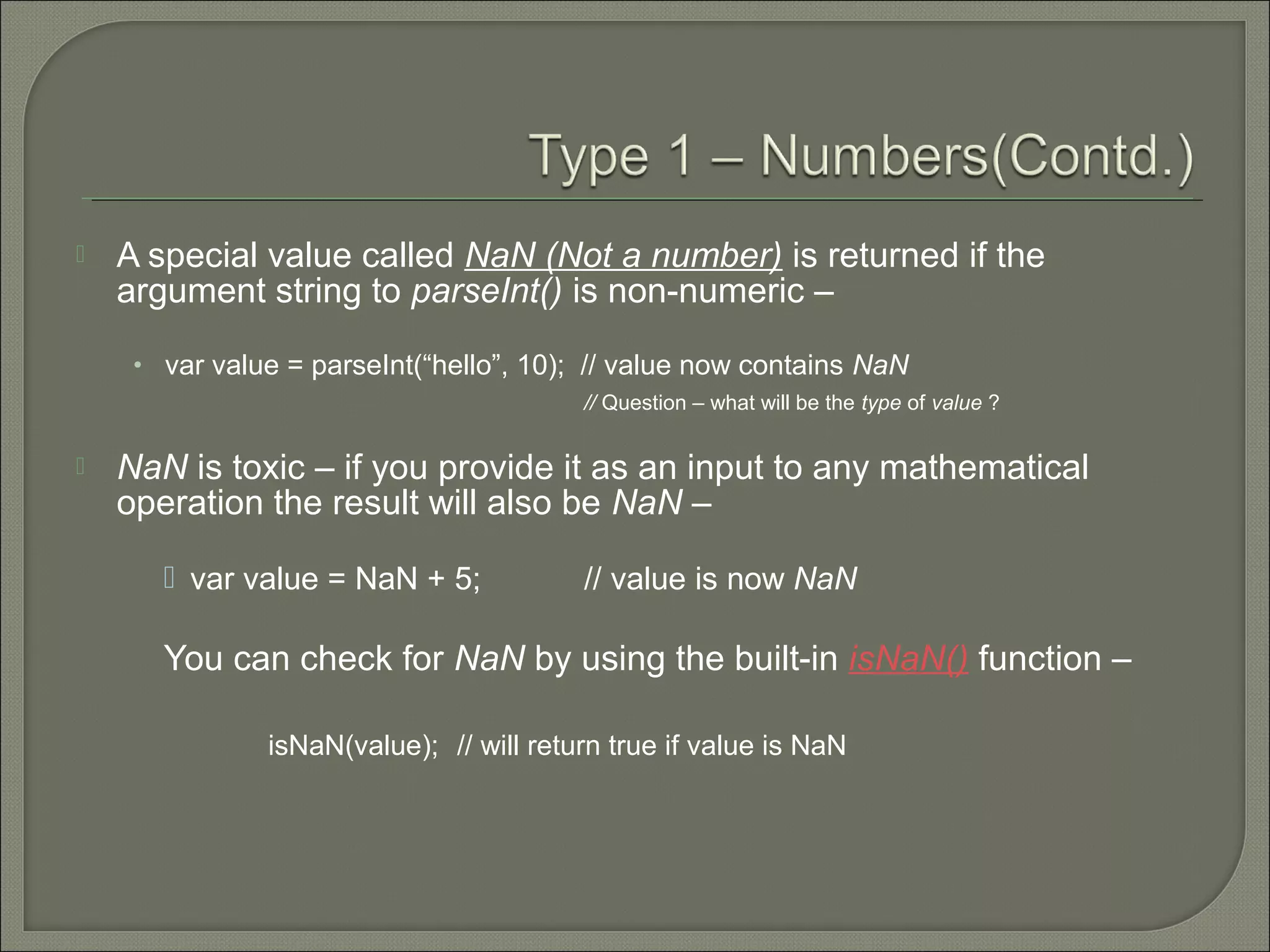  A special value called NaN (Not a number) is returned if the argument string to parseInt() is non-numeric – • var value = parseInt(“hello”, 10); // value now contains NaN // Question – what will be the type of value ?  NaN is toxic – if you provide it as an input to any mathematical operation the result will also be NaN –  var value = NaN + 5; // value is now NaN You can check for NaN by using the built-in isNaN() function – isNaN(value); // will return true if value is NaN 