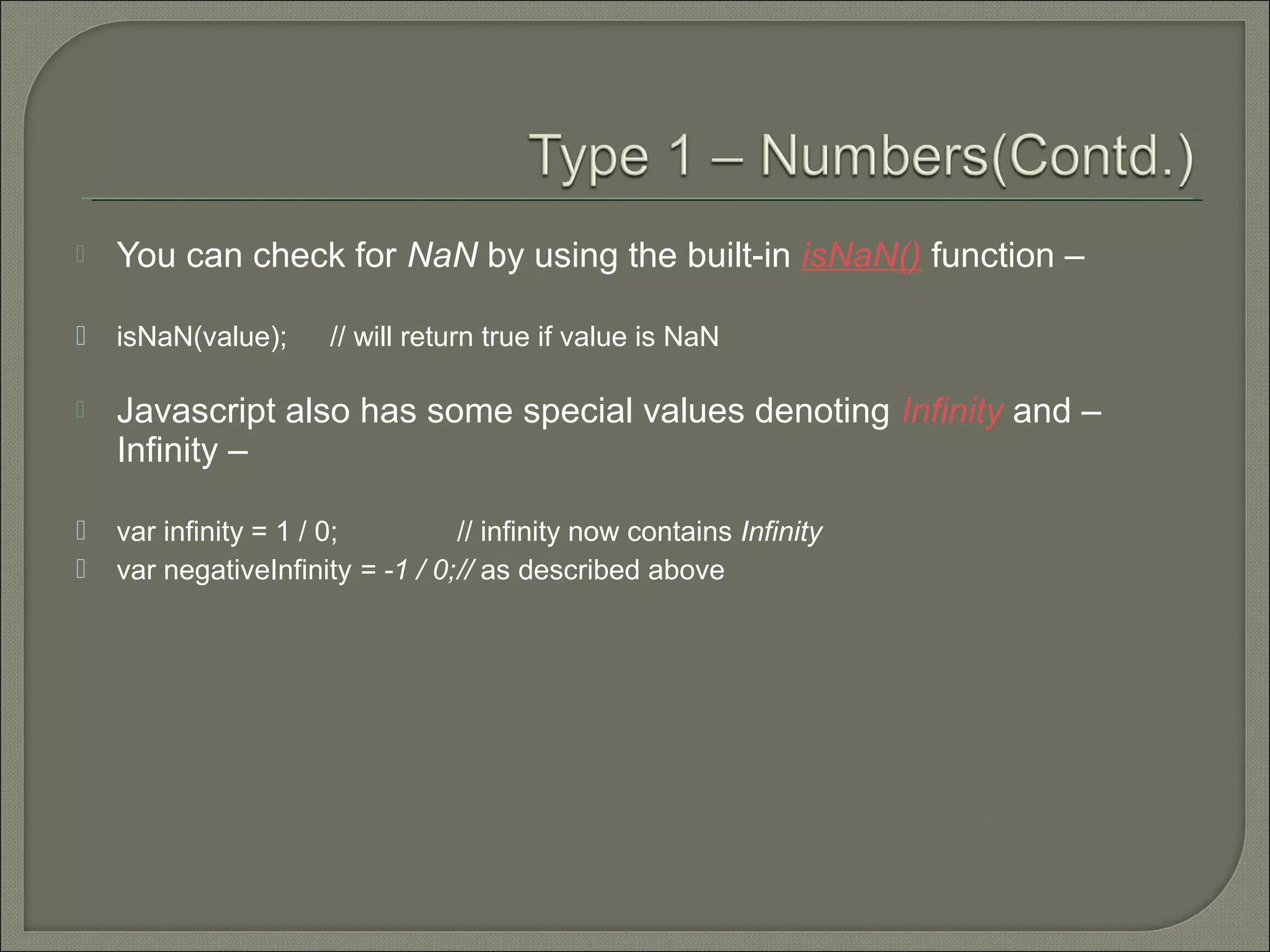  You can check for NaN by using the built-in isNaN() function –  isNaN(value); // will return true if value is NaN  Javascript also has some special values denoting Infinity and – Infinity –  var infinity = 1 / 0; // infinity now contains Infinity  var negativeInfinity = -1 / 0;// as described above 