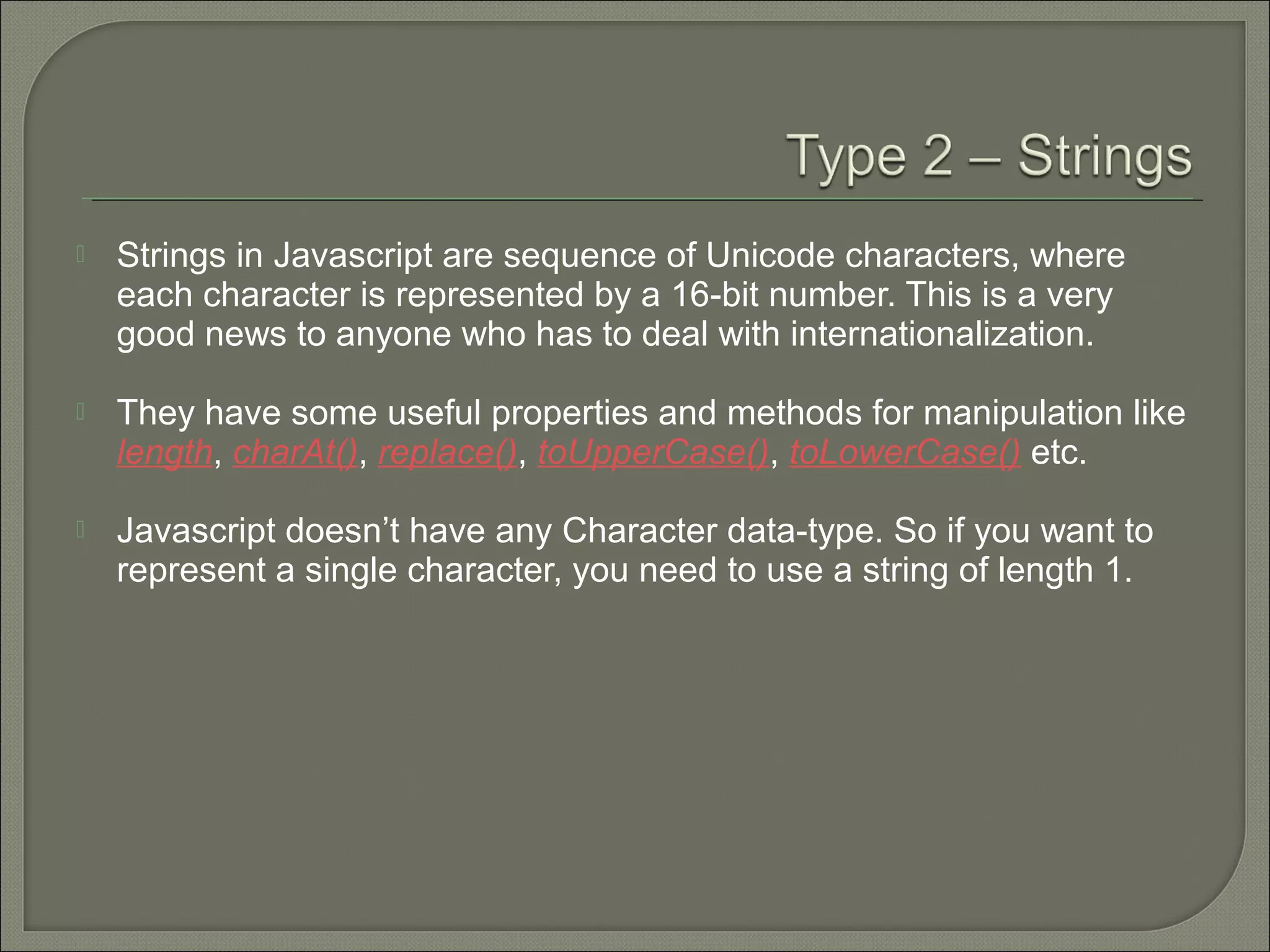 Strings in Javascript are sequence of Unicode characters, where each character is represented by a 16-bit number. This is a very good news to anyone who has to deal with internationalization.  They have some useful properties and methods for manipulation like length, charAt(), replace(), toUpperCase(), toLowerCase() etc.  Javascript doesn’t have any Character data-type. So if you want to represent a single character, you need to use a string of length 1. 