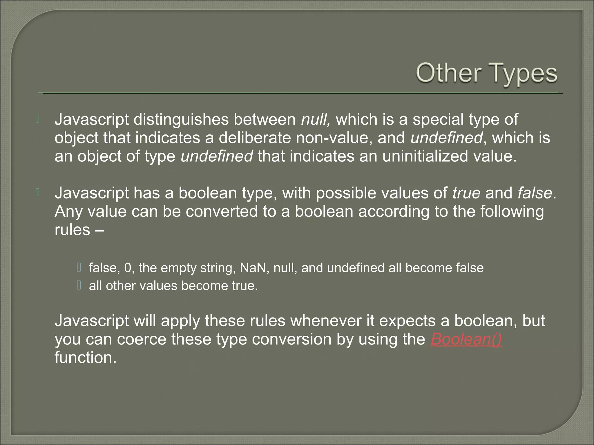  Javascript distinguishes between null, which is a special type of object that indicates a deliberate non-value, and undefined, which is an object of type undefined that indicates an uninitialized value.  Javascript has a boolean type, with possible values of true and false. Any value can be converted to a boolean according to the following rules –  false, 0, the empty string, NaN, null, and undefined all become false  all other values become true. Javascript will apply these rules whenever it expects a boolean, but you can coerce these type conversion by using the Boolean() function. 