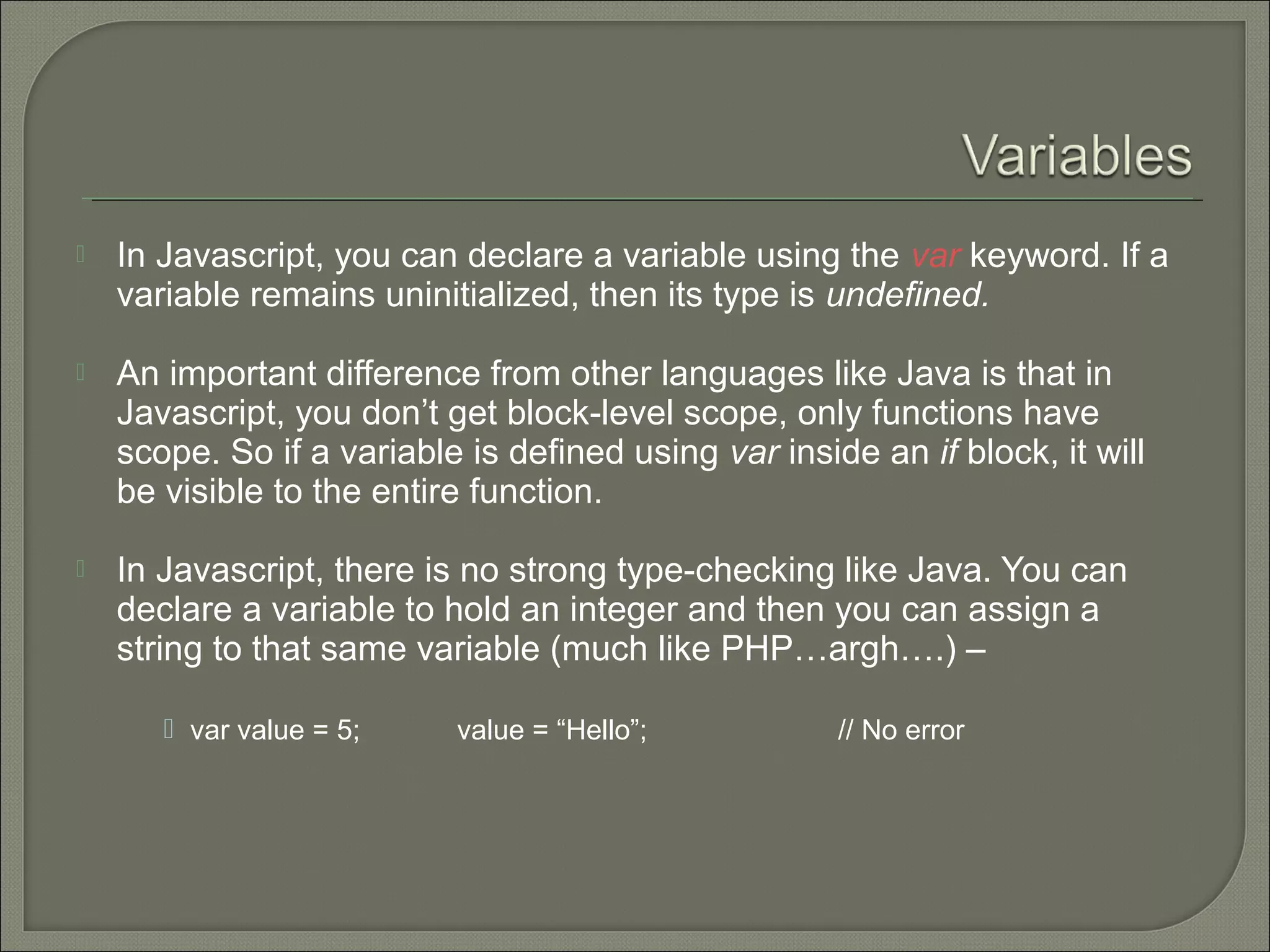  In Javascript, you can declare a variable using the var keyword. If a variable remains uninitialized, then its type is undefined.  An important difference from other languages like Java is that in Javascript, you don’t get block-level scope, only functions have scope. So if a variable is defined using var inside an if block, it will be visible to the entire function.  In Javascript, there is no strong type-checking like Java. You can declare a variable to hold an integer and then you can assign a string to that same variable (much like PHP…argh….) –  var value = 5; value = “Hello”; // No error 