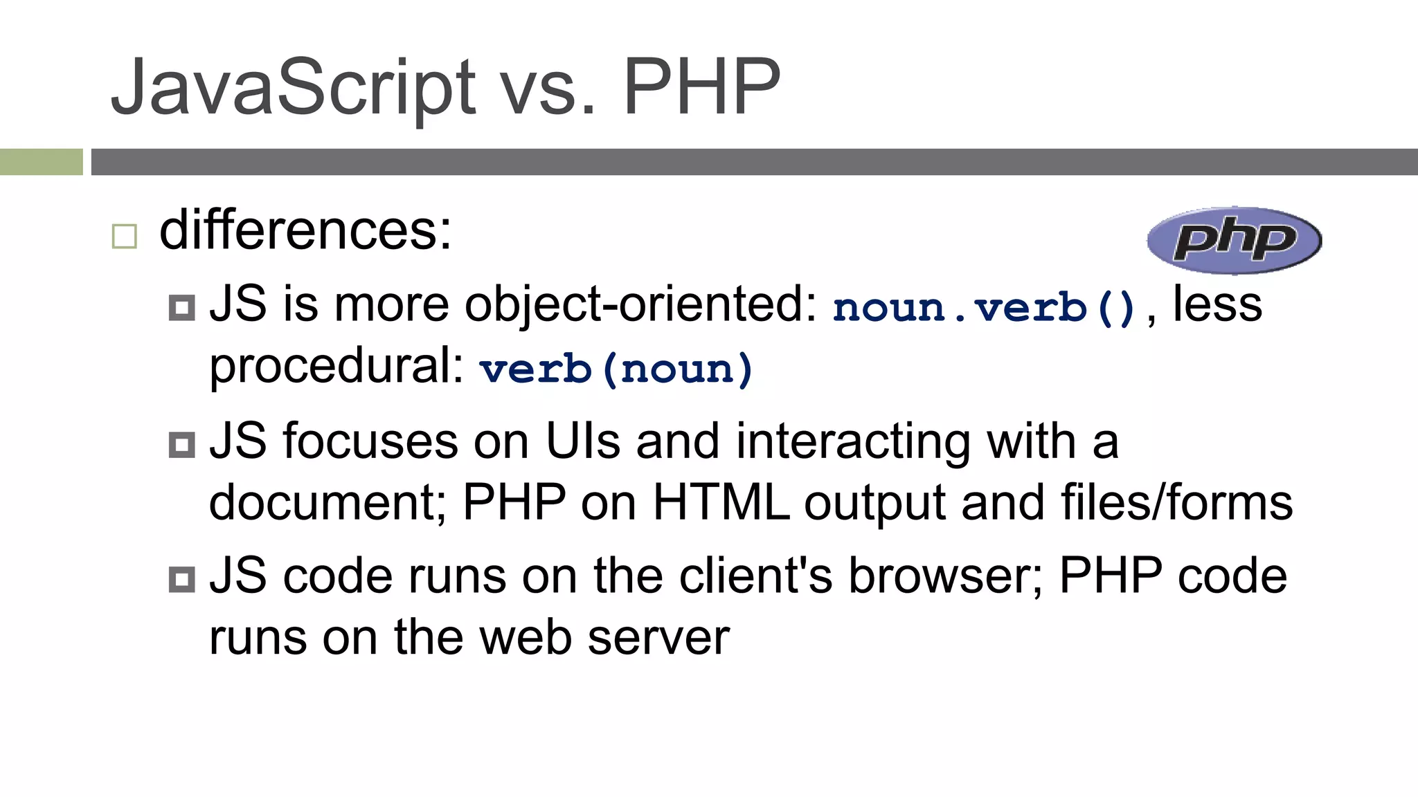 JavaScript vs. PHP
   differences:
     JS is more object-oriented: noun.verb(), less
      procedural: verb(noun)
     JS focuses on UIs and interacting with a
      document; PHP on HTML output and files/forms
     JS code runs on the client's browser; PHP code
      runs on the web server
 