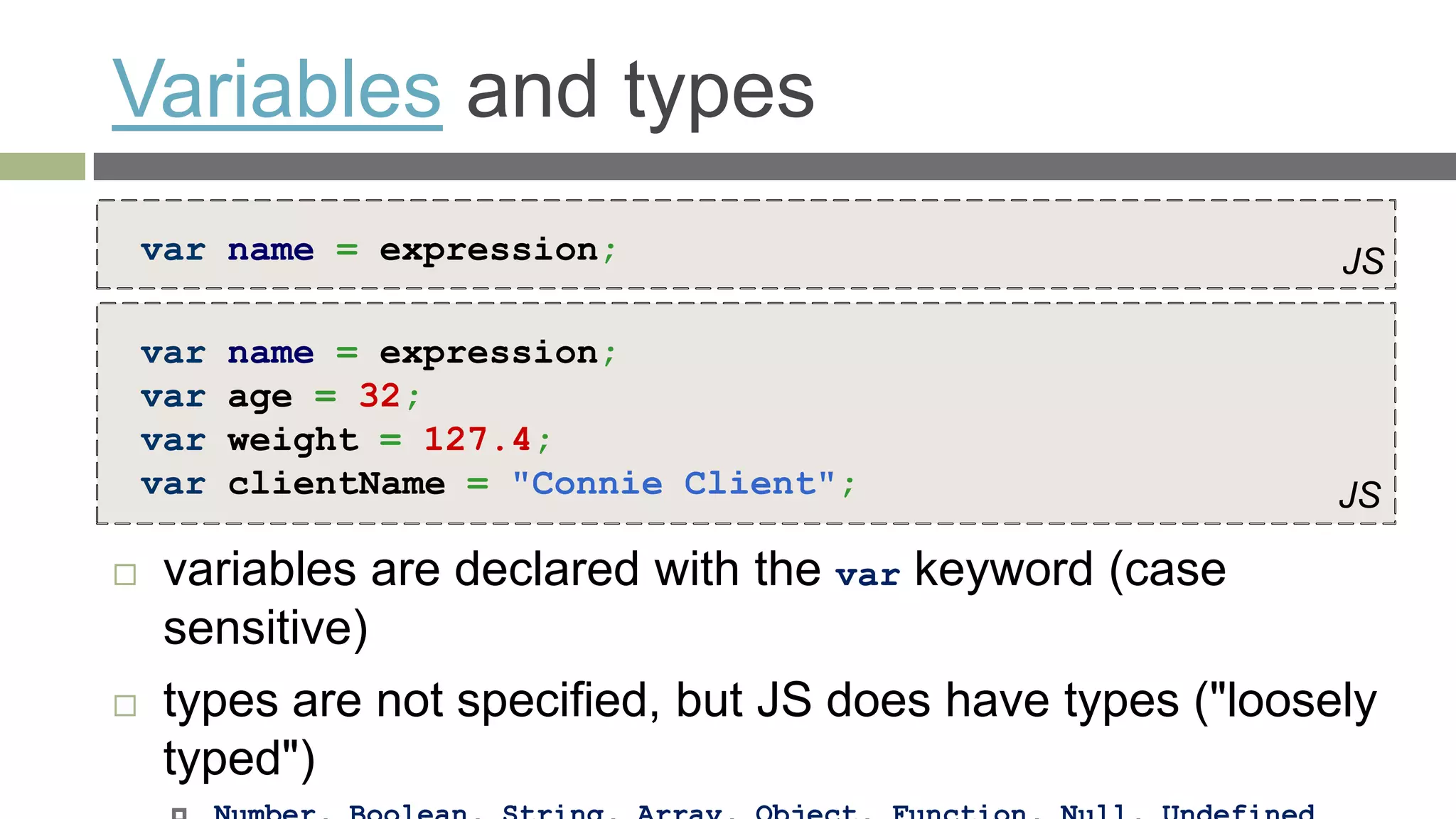 Variables and types
    var name = expression;                                  JS

    var   name = expression;
    var   age = 32;
    var   weight = 127.4;
    var   clientName = "Connie Client";                     JS

    variables are declared with the var keyword (case
     sensitive)
    types are not specified, but JS does have types ("loosely
     typed")
 