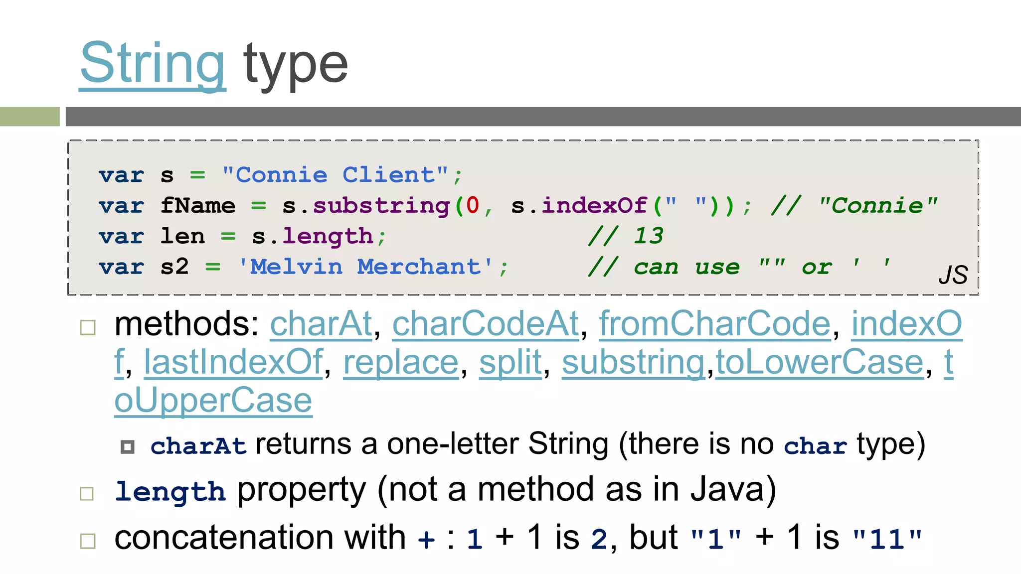 String type
    var   s = "Connie Client";
    var   fName = s.substring(0, s.indexOf(" ")); // "Connie"
    var   len = s.length;             // 13
    var   s2 = 'Melvin Merchant';     // can use "" or ' '    JS

   methods: charAt, charCodeAt, fromCharCode, indexO
    f, lastIndexOf, replace, split, substring,toLowerCase, t
    oUpperCase
         charAt returns a one-letter String (there is no char type)
   length property (not a method as in Java)
   concatenation with + : 1 + 1 is 2, but "1" + 1 is "11"
 