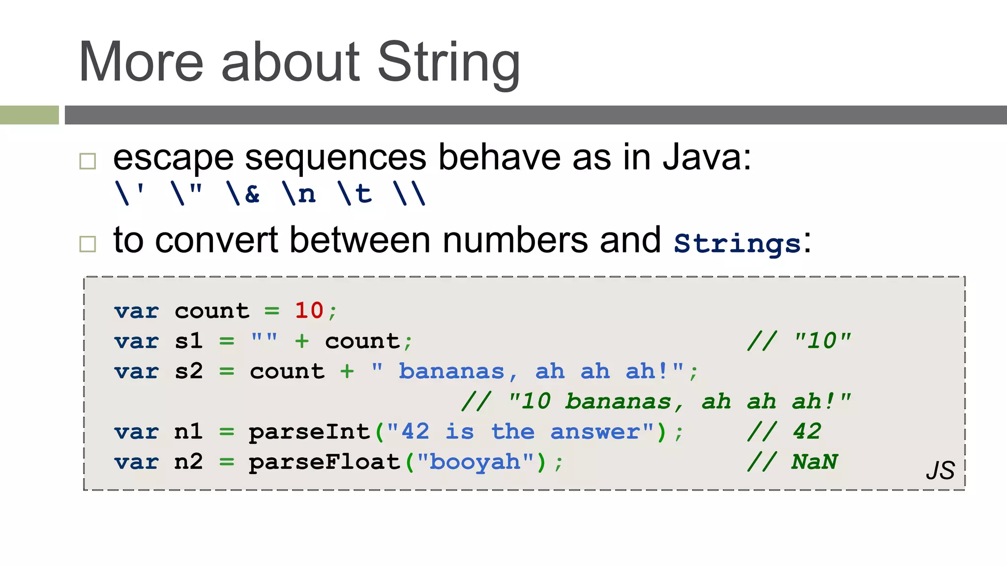 More about String
   escape sequences behave as in Java:
    ' " & n t 
   to convert between numbers and Strings:
    var count = 10;
    var s1 = "" + count;                        // "10"
    var s2 = count + " bananas, ah ah ah!";
                           // "10 bananas, ah   ah ah!"
    var n1 = parseInt("42 is the answer");      // 42
    var n2 = parseFloat("booyah");              // NaN    JS
 