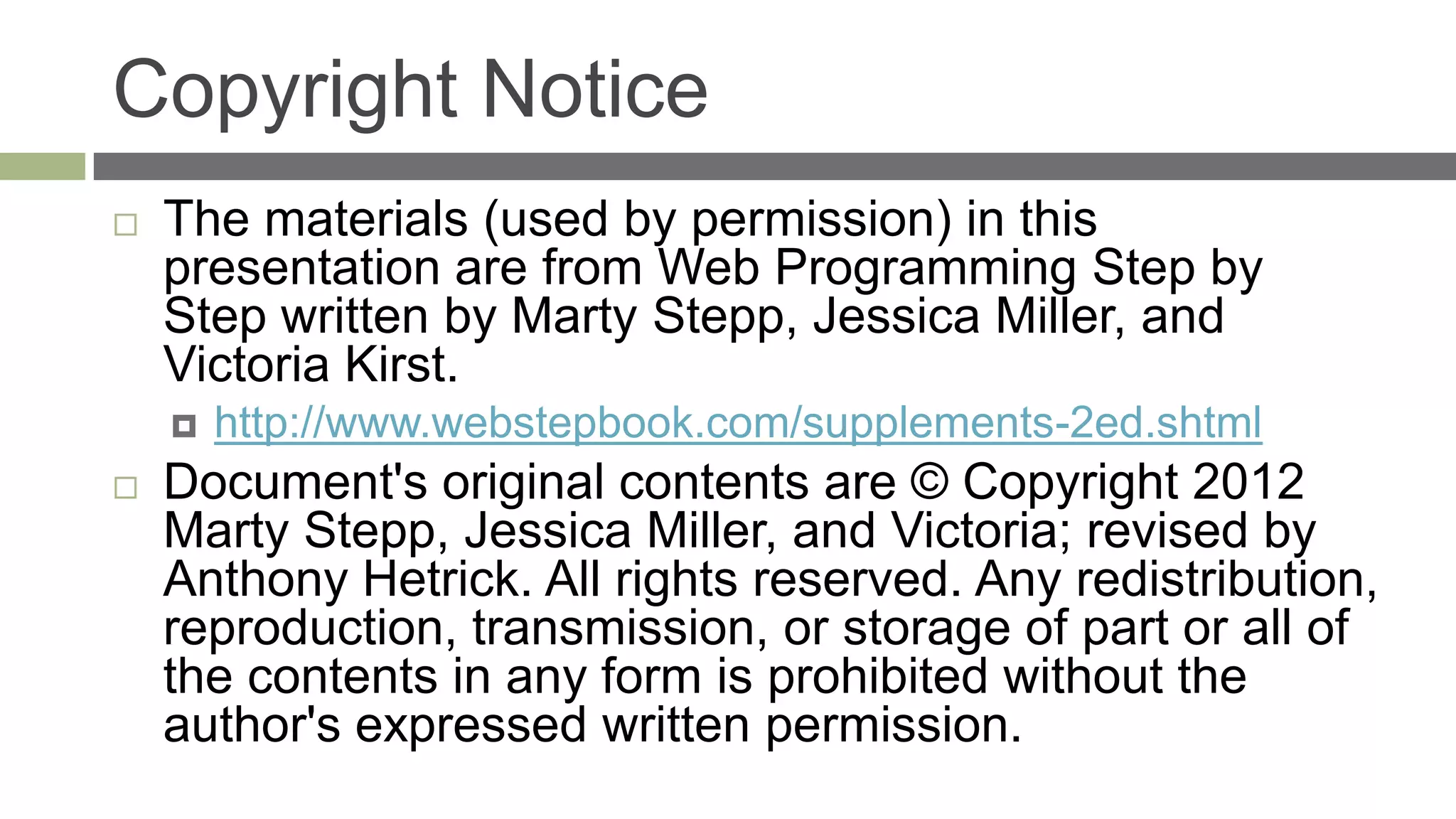 Copyright Notice
   The materials (used by permission) in this
    presentation are from Web Programming Step by
    Step written by Marty Stepp, Jessica Miller, and
    Victoria Kirst.
       http://www.webstepbook.com/supplements-2ed.shtml
   Document's original contents are © Copyright 2012
    Marty Stepp, Jessica Miller, and Victoria; revised by
    Anthony Hetrick. All rights reserved. Any redistribution,
    reproduction, transmission, or storage of part or all of
    the contents in any form is prohibited without the
    author's expressed written permission.
 