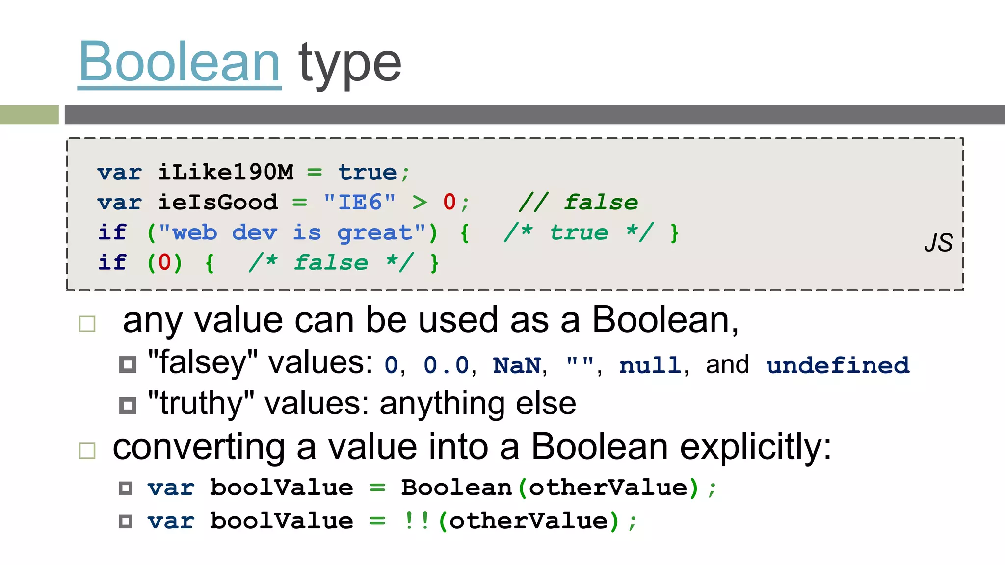 Boolean type
var iLike190M = true;
var ieIsGood = "IE6" > 0;       // false
if ("web dev is great") {      /* true */ }                     JS
if (0) { /* false */ }

   any value can be used as a Boolean,
     "falsey" values: 0, 0.0, NaN, "",   null, and undefined
     "truthy" values: anything else
   converting a value into a Boolean explicitly:
       var boolValue = Boolean(otherValue);
       var boolValue = !!(otherValue);
 