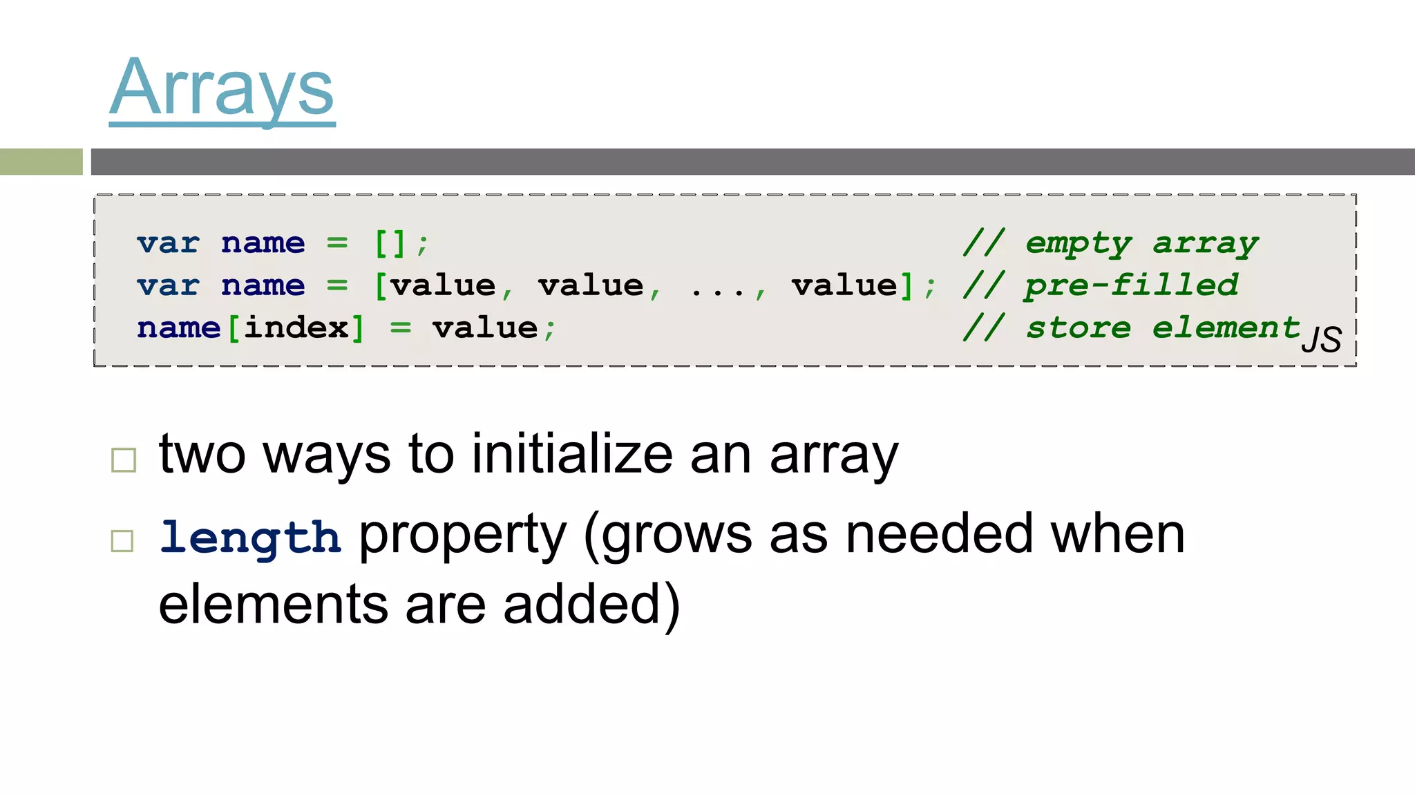 Arrays
    var name = [];                         // empty array
    var name = [value, value, ..., value]; // pre-filled
    name[index] = value;                   // store elementJS


    two ways to initialize an array
    length property (grows as needed when
     elements are added)
 