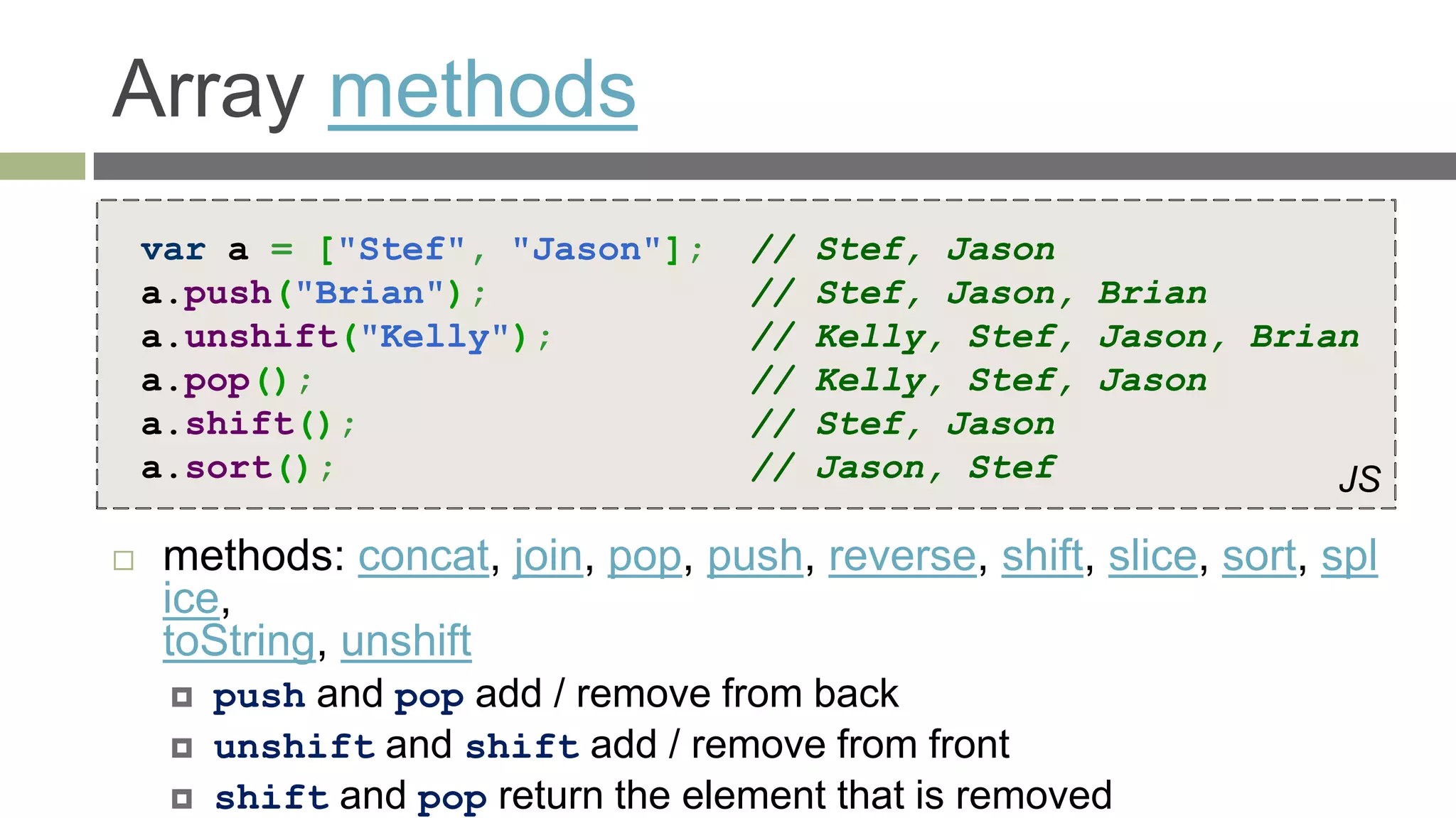 Array methods
    var a = ["Stef", "Jason"];       //   Stef, Jason
    a.push("Brian");                 //   Stef, Jason, Brian
    a.unshift("Kelly");              //   Kelly, Stef, Jason, Brian
    a.pop();                         //   Kelly, Stef, Jason
    a.shift();                       //   Stef, Jason
    a.sort();                        //   Jason, Stef             JS

    methods: concat, join, pop, push, reverse, shift, slice, sort, spl
     ice,
     toString, unshift
        push and pop add / remove from back
        unshift and shift add / remove from front
        shift and pop return the element that is removed
 