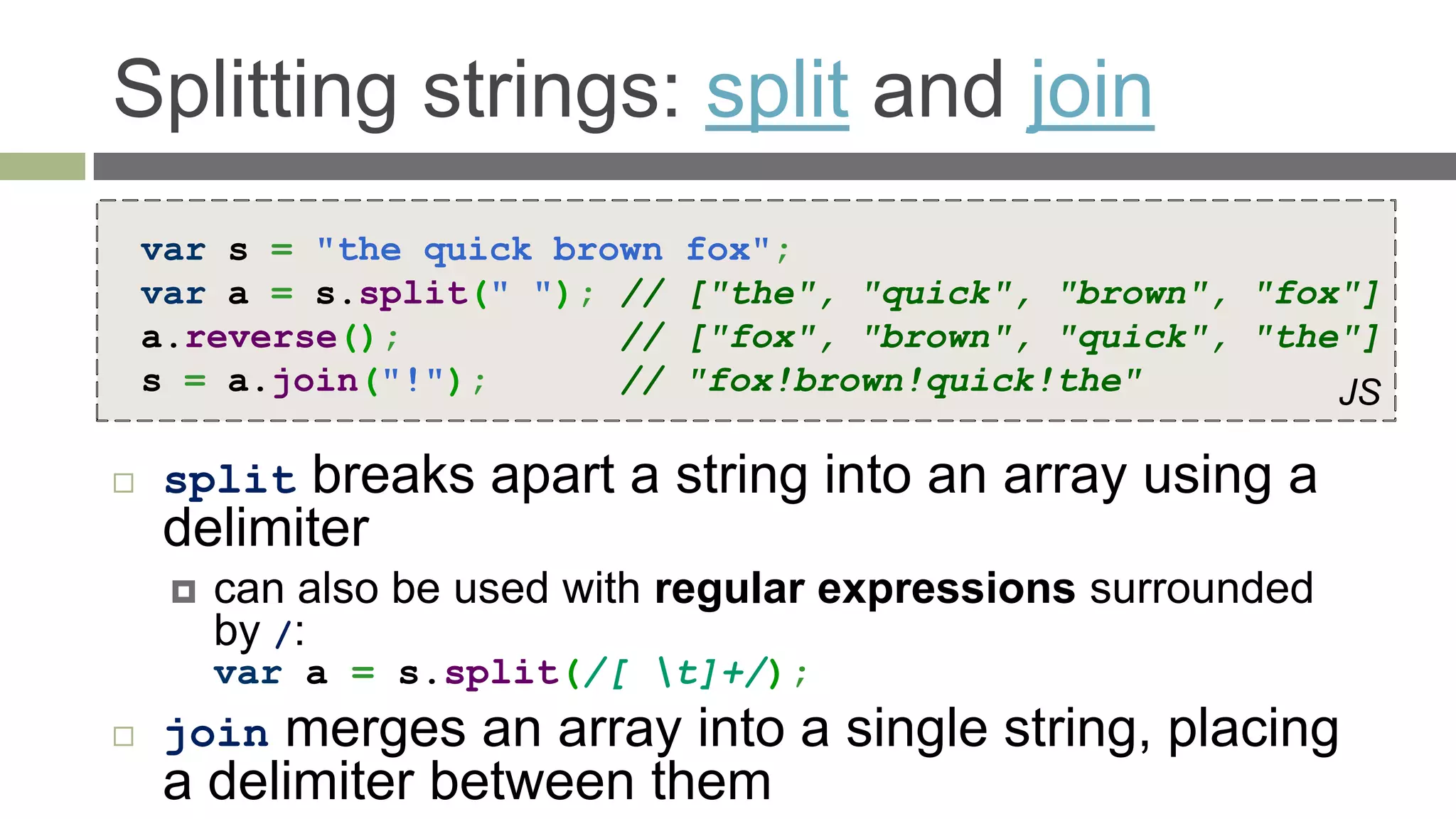 Splitting strings: split and join
    var s = "the quick brown   fox";
    var a = s.split(" "); //   ["the", "quick", "brown", "fox"]
    a.reverse();          //   ["fox", "brown", "quick", "the"]
    s = a.join("!");      //   "fox!brown!quick!the"         JS

    split breaks apart a string into an array using a
     delimiter
        can also be used with regular expressions surrounded
         by /:
         var a = s.split(/[ t]+/);
    join merges an array into a single string, placing
     a delimiter between them
 