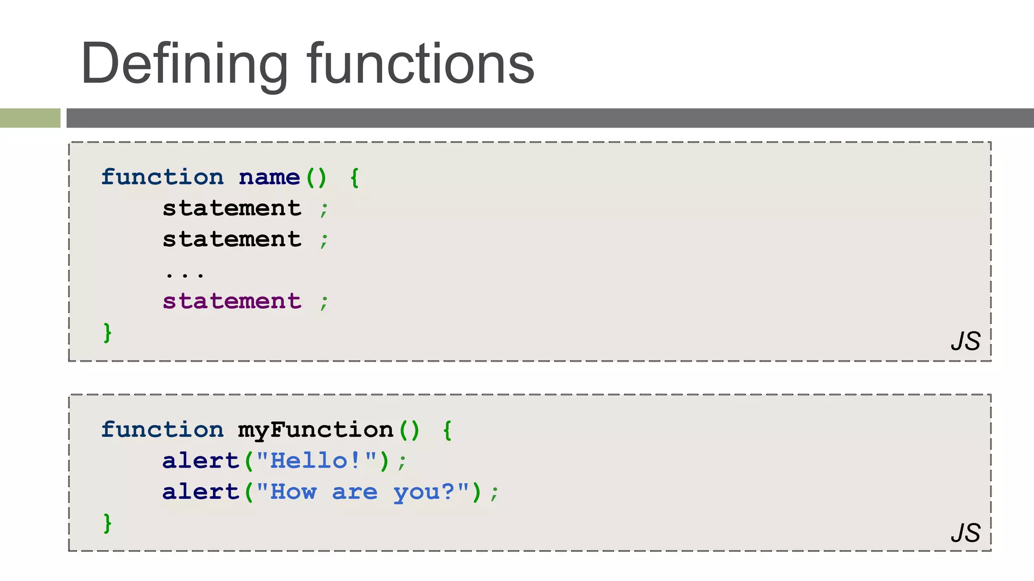 Defining functions
function name() {
    statement ;
    statement ;
    ...
    statement ;
}                            JS


function myFunction() {
    alert("Hello!");
    alert("How are you?");
}                            JS
 