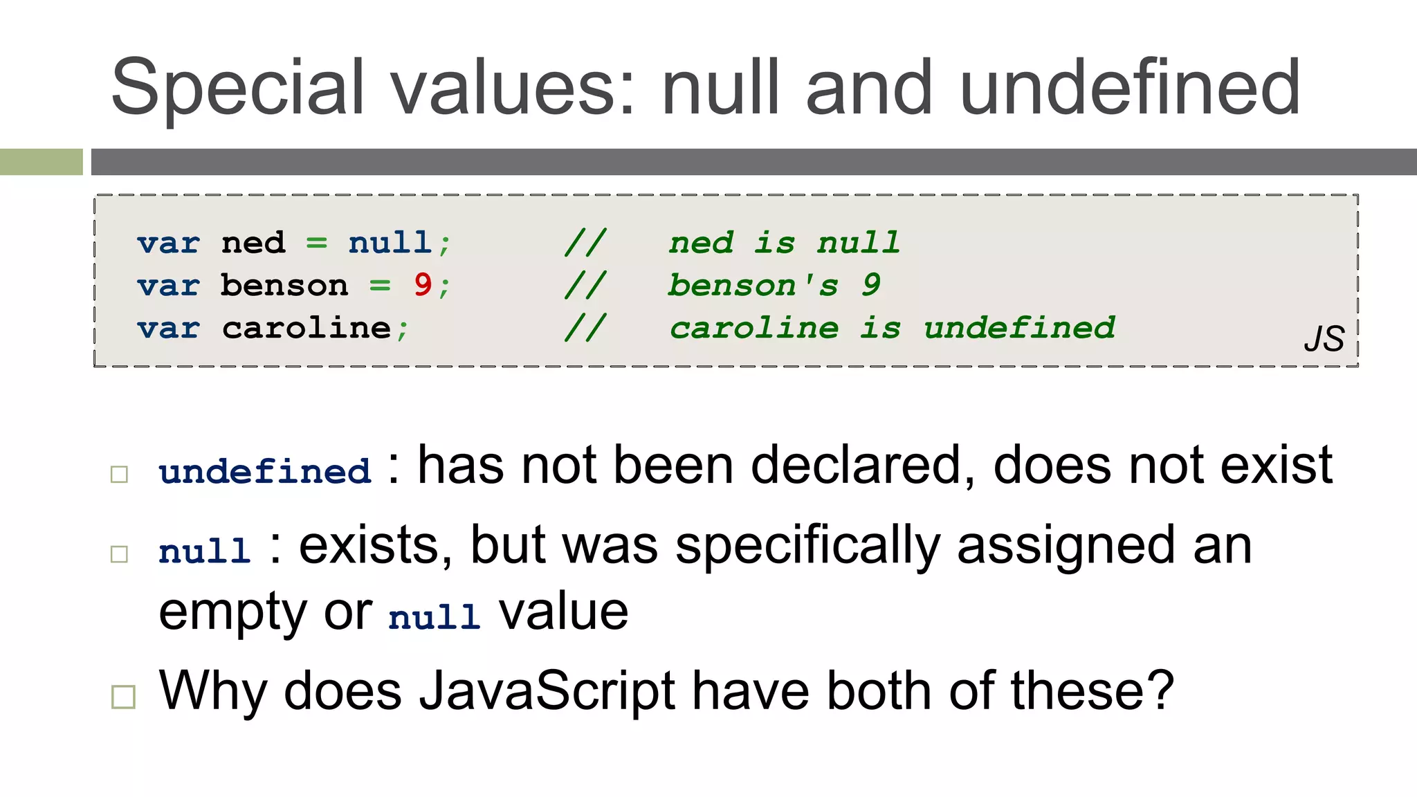 Special values: null and undefined
    var ned = null;   //   ned is null
    var benson = 9;   //   benson's 9
    var caroline;     //   caroline is undefined     JS


    undefined  : has not been declared, does not exist
    null : exists, but was specifically assigned an
     empty or null value
    Why does JavaScript have both of these?
 