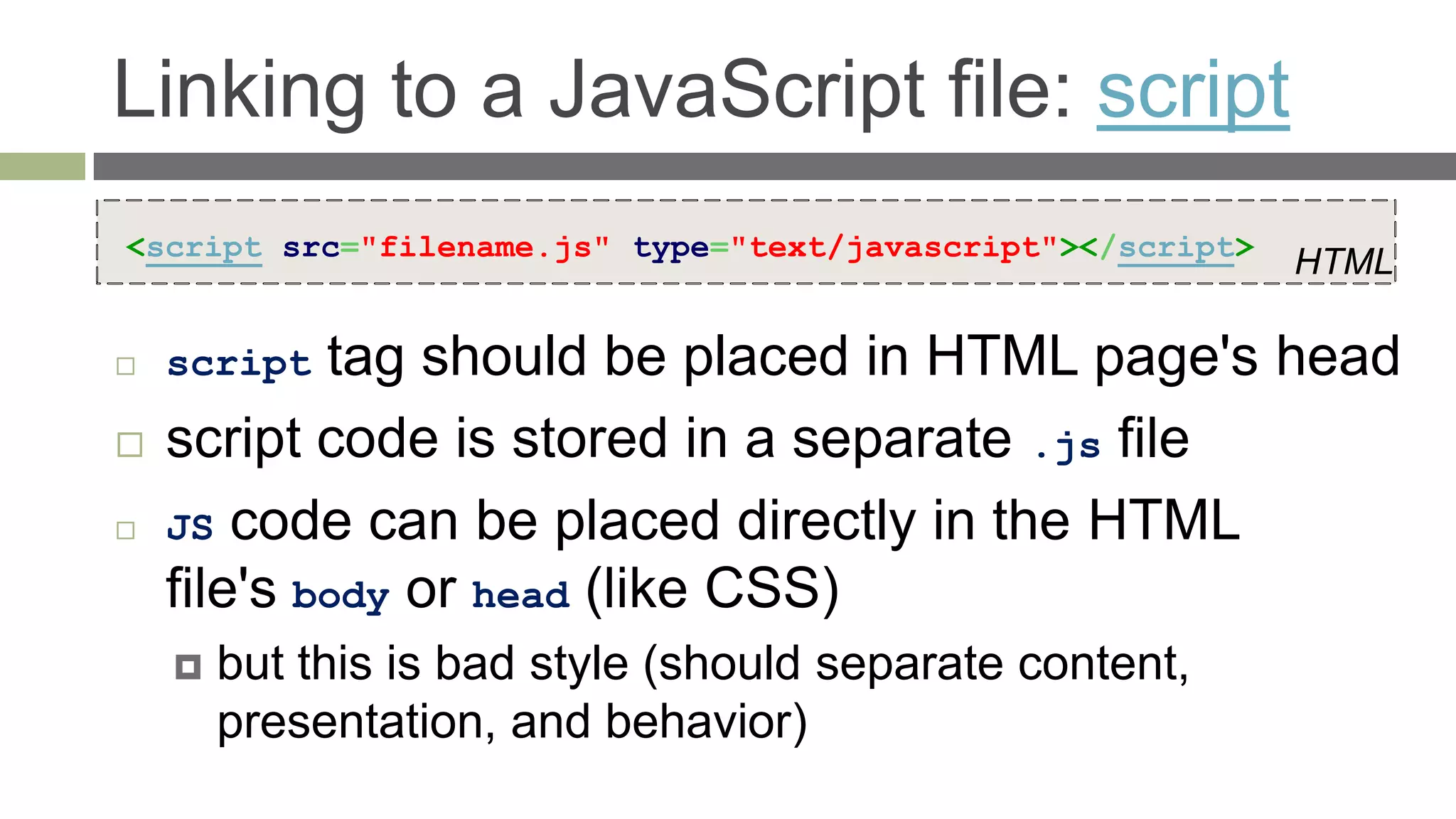 Linking to a JavaScript file: script
<script src="filename.js" type="text/javascript"></script>
                                                             HTML

   script  tag should be placed in HTML page's head
   script code is stored in a separate .js file
   JS code can be placed directly in the HTML
    file's body or head (like CSS)
       but this is bad style (should separate content,
        presentation, and behavior)
 