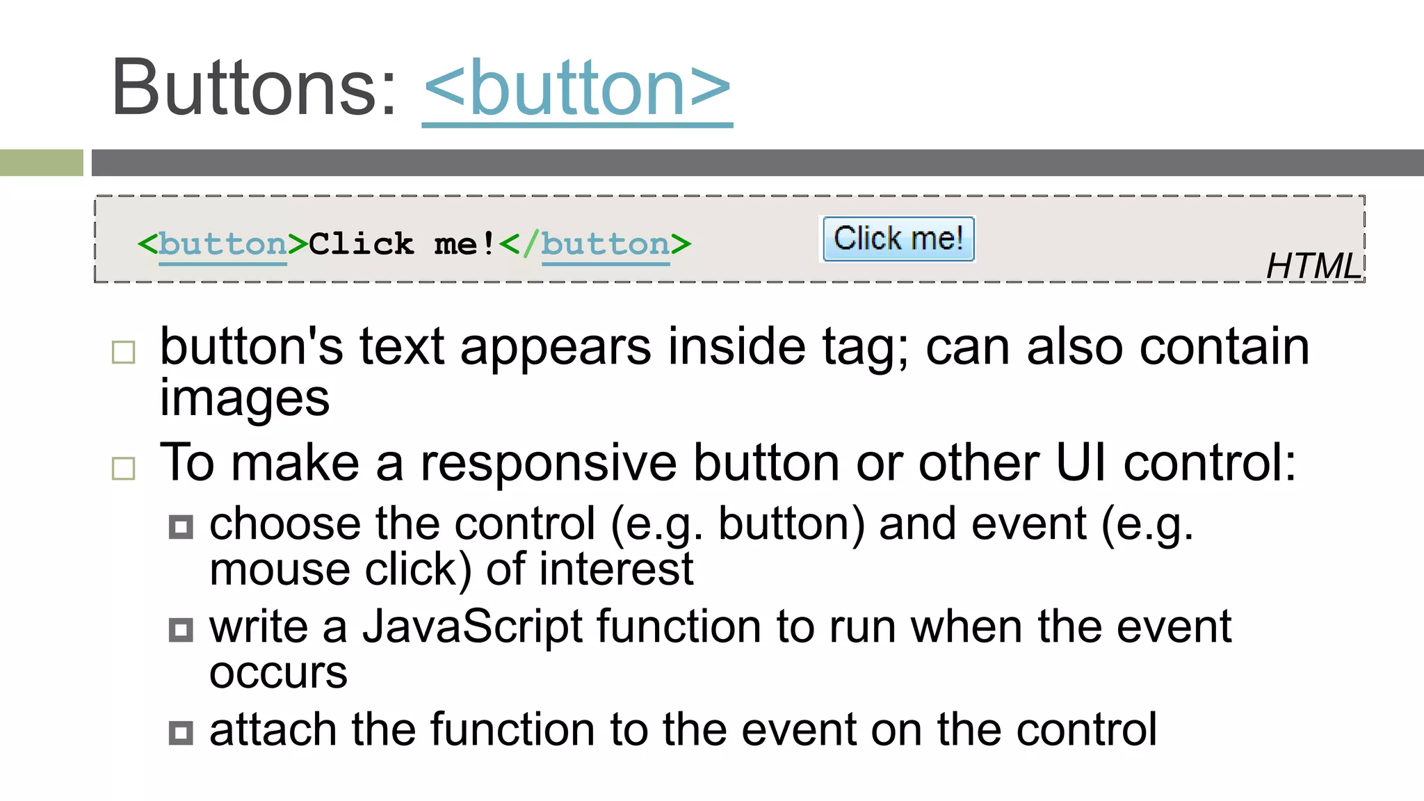 Buttons: <button>
<button>Click me!</button>
                                                          HTML

   button's text appears inside tag; can also contain
    images
   To make a responsive button or other UI control:
     choose the control (e.g. button) and event (e.g.
      mouse click) of interest
     write a JavaScript function to run when the event
      occurs
     attach the function to the event on the control
 