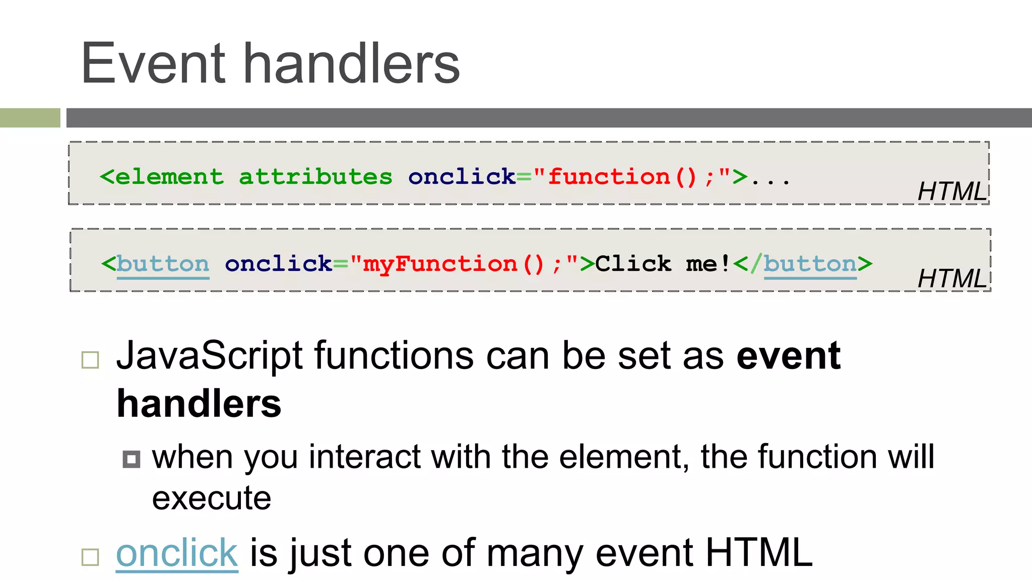 Event handlers
<element attributes onclick="function();">...
                                                            HTML

    <button onclick="myFunction();">Click me!</button>
                                                            HTML


   JavaScript functions can be set as event
    handlers
        when you interact with the element, the function will
         execute
   onclick is just one of many event HTML
 