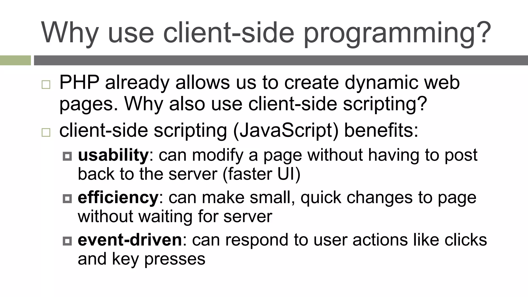Why use client-side programming?
   PHP already allows us to create dynamic web
    pages. Why also use client-side scripting?
   client-side scripting (JavaScript) benefits:
     usability: can modify a page without having to post
      back to the server (faster UI)
     efficiency: can make small, quick changes to page
      without waiting for server
     event-driven: can respond to user actions like clicks
      and key presses
 