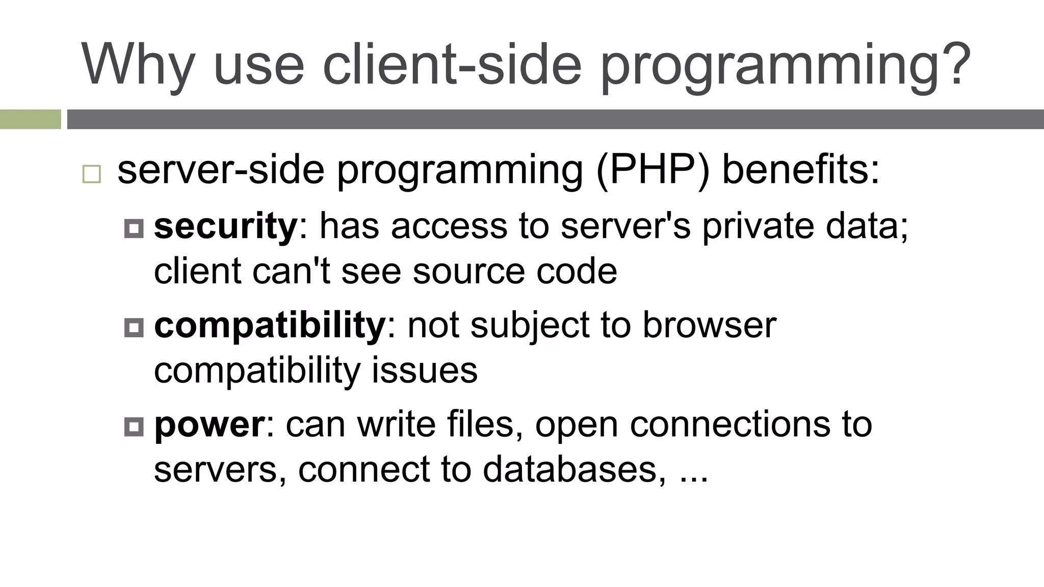 Why use client-side programming?
   server-side programming (PHP) benefits:
     security:  has access to server's private data;
      client can't see source code
     compatibility: not subject to browser
      compatibility issues
     power: can write files, open connections to
      servers, connect to databases, ...
 