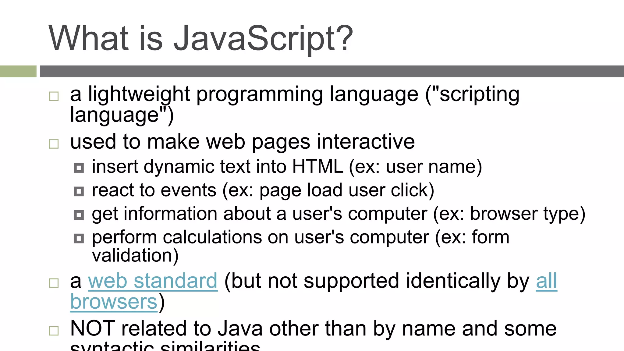 What is JavaScript?
   a lightweight programming language ("scripting
    language")
   used to make web pages interactive
       insert dynamic text into HTML (ex: user name)
       react to events (ex: page load user click)
       get information about a user's computer (ex: browser type)
       perform calculations on user's computer (ex: form
        validation)
   a web standard (but not supported identically by all
    browsers)
   NOT related to Java other than by name and some
 