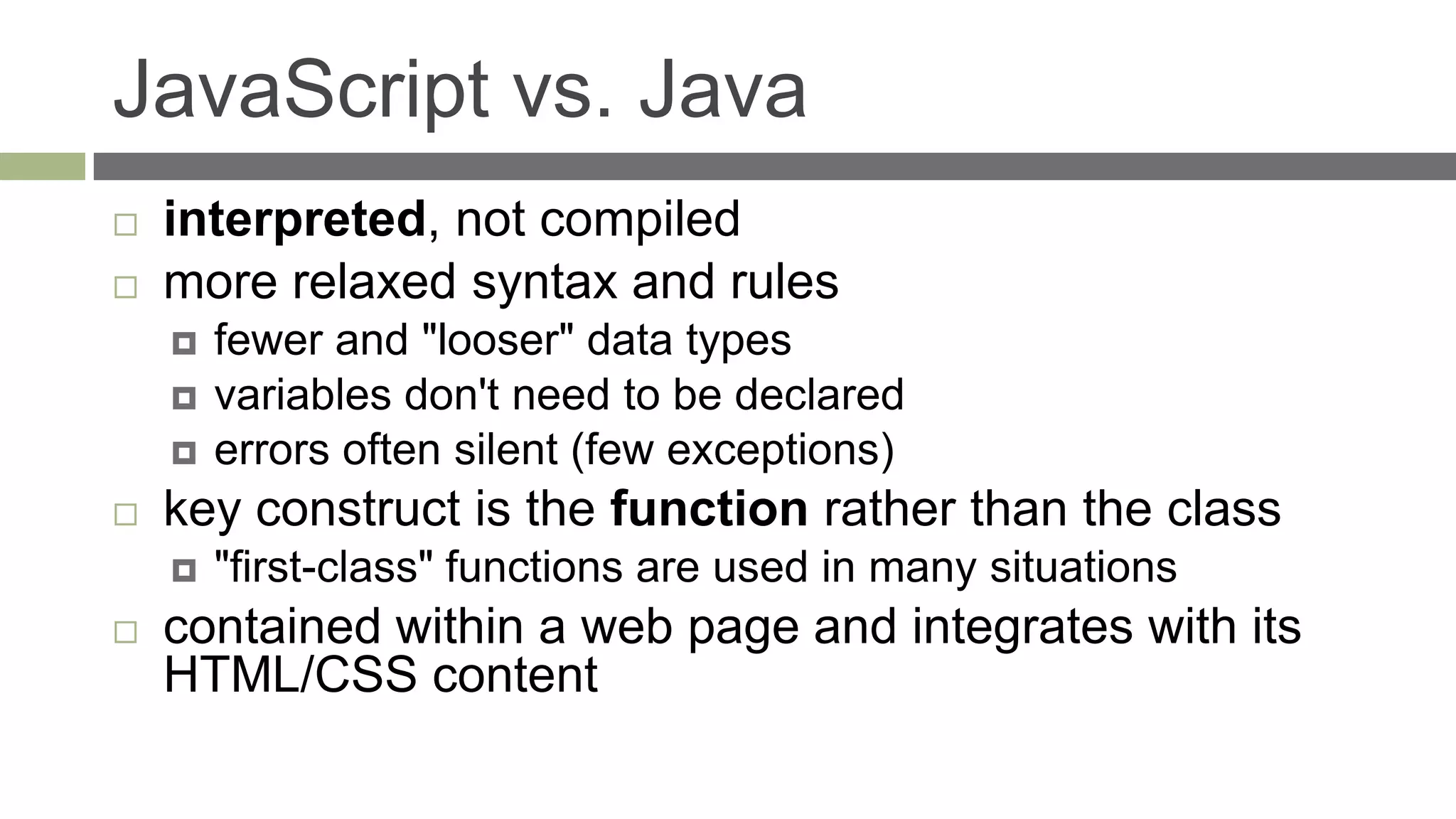 JavaScript vs. Java
   interpreted, not compiled
   more relaxed syntax and rules
       fewer and "looser" data types
       variables don't need to be declared
       errors often silent (few exceptions)
   key construct is the function rather than the class
       "first-class" functions are used in many situations
   contained within a web page and integrates with its
    HTML/CSS content
 