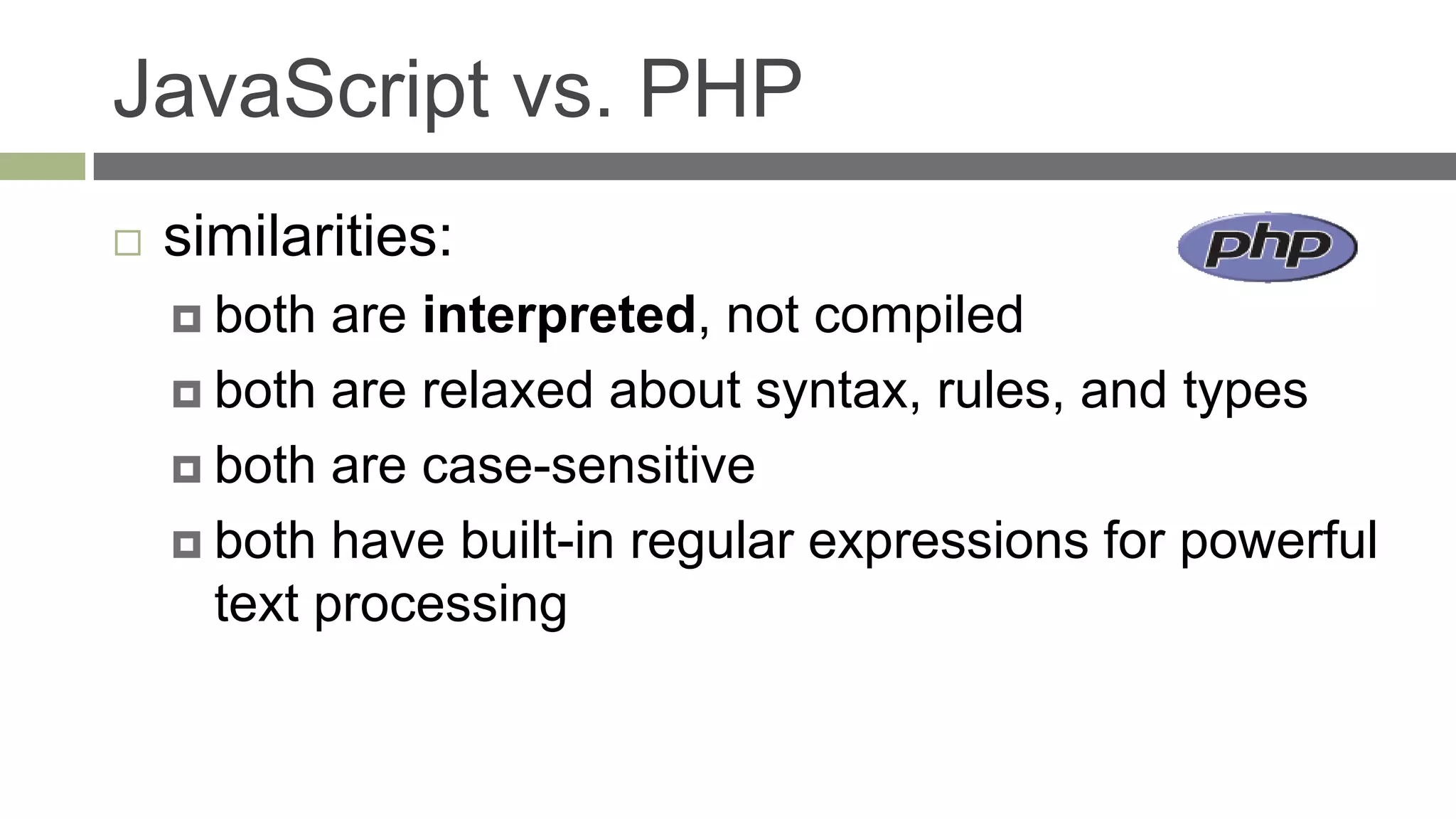 JavaScript vs. PHP
   similarities:
     both  are interpreted, not compiled
     both are relaxed about syntax, rules, and types

     both are case-sensitive

     both have built-in regular expressions for powerful
      text processing
 