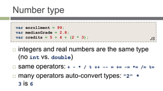 Number type
var enrollment = 99;
var medianGrade = 2.8;
var credits = 5 + 4 + (2 * 3);                    JS

   integers and real numbers are the same type
    (no int vs. double)
   same operators: + - * / % ++ -- = += -= *= /= %=
   many operators auto-convert types: "2" *
    3 is 6
 