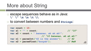 More about String
   escape sequences behave as in Java:
    ' " & n t 
   to convert between numbers and Strings:
    var count = 10;
    var s1 = "" + count;                        // "10"
    var s2 = count + " bananas, ah ah ah!";
                           // "10 bananas, ah   ah ah!"
    var n1 = parseInt("42 is the answer");      // 42
    var n2 = parseFloat("booyah");              // NaN    JS
 