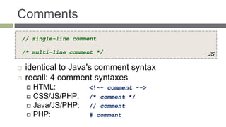 Comments
// single-line comment

/* multi-line comment */                 JS

   identical to Java's comment syntax
   recall: 4 comment syntaxes
     HTML:          <!-- comment -->
     CSS/JS/PHP:    /* comment */
     Java/JS/PHP:   // comment
     PHP:           # comment
 