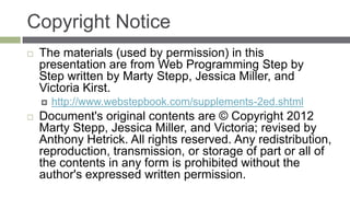 Copyright Notice
   The materials (used by permission) in this
    presentation are from Web Programming Step by
    Step written by Marty Stepp, Jessica Miller, and
    Victoria Kirst.
       http://www.webstepbook.com/supplements-2ed.shtml
   Document's original contents are © Copyright 2012
    Marty Stepp, Jessica Miller, and Victoria; revised by
    Anthony Hetrick. All rights reserved. Any redistribution,
    reproduction, transmission, or storage of part or all of
    the contents in any form is prohibited without the
    author's expressed written permission.
 