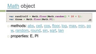 Math object
var rand1to10 = Math.floor(Math.random() * 10 + 1);
var three = Math.floor(Math.PI);                      JS

   methods: abs, ceil, cos, floor, log, max, min, po
    w, random, round, sin, sqrt, tan
   properties: E, PI
 